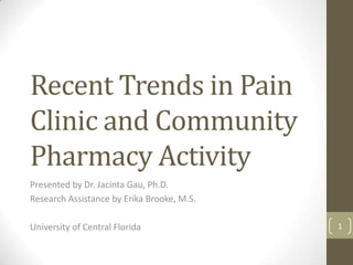 Recent Trends in Pain
Clinic and Community
Pharmacy Activity
Presented by Dr. Jacinta Gau, Ph.D.
Research Assistance by Erika Brooke, M.S.
University of Central Florida 1
 