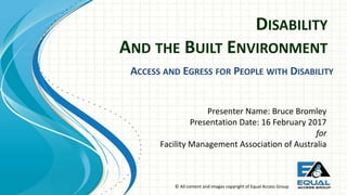© All content and images copyright of Equal Access Group
DISABILITY
AND THE BUILT ENVIRONMENT
Presenter Name: Bruce Bromley
Presentation Date: 16 February 2017
for
Facility Management Association of Australia
ACCESS AND EGRESS FOR PEOPLE WITH DISABILITY
 