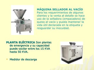 PLANTA ELÉCTRICA  Son plantas de emergencia y su capacidad puede oscilar entre los 15 KVA hasta 50 KVA.   Medidor de descarga MÁQUINA SELLADOR AL VACÍO  Para los requerimientos de algunos clientes y la venta al detalle se hace uso de la selladora (empacadora) de queso al vacío y pueda mantener la vida útil declarada en la etiqueta y resguardar su inocuidad. 