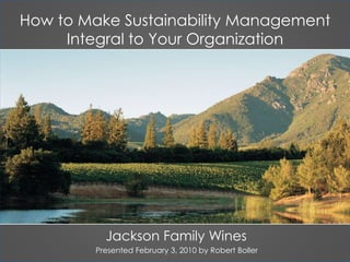 How to Make Sustainability Management Integral to Your Organization Jackson Family Wines Presented February 3, 2010 by Robert Boller 