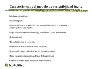 Características del modelo de sostenibilidad fuerte

Batería de alternativas:

•Economía plural.

•Reorientación de la producción y de las actividades hacia la economía
sostenible (New Deal Verde).

•Mejor con menos (véase Sempere) y biomímesis (véase Riechmann).

•Reforma fiscal.

•Relocalización de la economía.

•Potenciación de la economía social y solidaria.

•Reparto del trabajo y disminución del tiempo de trabajo.

•Renta básica (reorientación ecológica de la economía).

•Cambio de rumbo de las relaciones internacionales.
 