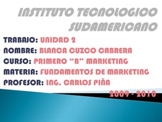 INSTITUTO TECNOLOGICO SUDAMERICANO TRABAJO: UNIDAD 2 NOMBRE: BLANCA CUZCO CABRERA CURSO: PRIMERO “B” MARKETING MATERIA: FUNDAMENTOS DE MARKETING PROFESOR: ING. CARLOS PIÑA 2009 - 2010 
