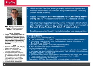 Profile
•

Senior Business Executive with huge working international experience as
Business Development, Solution Sales, Program Management, Consulting
Director in the ICT industry.

•

In depth knowledge of Telecommunications industry, Machine to Machine
and Big Data. 10+ years additional experience in Aerospace & Defense.

•

I have had the privilege of consistently working in the sector at the forefront
of the industry innovation and get consistent achievements in companies like
Microsoft, Oracle, Amdocs, SAP, Siebel, HP, Vodafone, Indra,.

•

Broad business networking with the whole technology business ecosystem.

BA in Physics(Computer Science).
Master in Telecommunications
Master in Sales & Marketing
Career Objective
• To join a company that offers me a
stable and positive atmosphere;
inspires me to learn and innovate
with new technologies and allows
me interact with customers and
partners for the betterment of the
business.
Skills
• Proficient with Telco, CRM, M2M,Big
Data, Enterprise Software
• Passion for Technology, selfmotivated and enthusiastic.
• Strong leadership able to manage
and motivate a wide range of people
so that the sales team hits its targets
• Proven experience in managing
Global Accounts Technical Sales
• Ability to work on own initiative
• Strategic Partner Development

2

KEY ACHIEVEMENTS
• BUSINESS DEVELOPMENT / SALES
• Over achievement in FY12 & FY13 Quota target Industry solution at Microsoft EMEA
• Contribute to the achievement of the EMEA sales team (License & Consulting) in
Oracle, SAP and HP, Siebel.
• CUSTOMER MANAGEMENT / CUSTOMER SATISFACTION
• 9 out of 10 personal scoring in customer satisfaction.
• PARTNER MANAGEMENT
•
•

Recruit new partners in and nurture existing partners with score exceeding the satisfaction target (MSFT).
Alliances with local System Integrators (Accenture, IBM, Indra, Everis, CapGemini) (Oracle, Amdocs;SAP)

• PROJECT /PROGRAM MANAGEMENT
•
•
•

Successful multi million program / projects delivery in several industries (Telco, Defense, Space, Industry)
Program Manager in several Telco BSS/OSS project transformation in Tier 1, Tier 2 CSPs
Program Management several MVNOs start ups.

• Awarded with ”SAP Next Generation 2003” for best employee innovation idea.

© Copyright OIES Consulting. All rights reserved.

 
