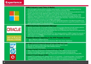 Experience
EMEA Industry Lead (Telco & Media)
• Drive and support industry solutions portfolio revenue growth in Communications and Media sector by
connecting Microsoft and Partners capabilities to the customer’s business needs.
• Develop the market and partner eco-system, supporting demand generation and driving accelerated industry
growth for Microsoft through application platform and solution area wins with partners
• Responsible for driving high level engagement and sales with Telecommunications Companies, Cable
Operators, Network Equipment Providers and Media Companies, providing the strategic direction and
leadership for all aspects of the Communications and Media Sector Business, measured on the overall health
of the business and the success of the strategies implemented.
• Defining the strategy and execution plan for Microsoft's BI/Big Data business in the telecommunications and
media & entertainment space, working closely with key ISV and SI partners to expand the portfolio of industryspecific solutions based on the Microsoft platform.

EMEA Business Development Manager
• Definition and Execution of the Growth Strategy of the Communication Business Unit with industry solutions.
• Generate new business and develop existing business for all Oracle Communication Solutions.
• Define and execute techniques and responsibilities which aim at attracting new customers and at penetrating
existing markets with specific value propositions,
• Coordinate all activities of Demand Generation for Telco Industry solutions in EMEA, Support the execution of
sales program for the Oracle Communication Data Model in EMEA with objective to generate new pipeline
and increase revenue in EMEA.

Presales Director reporting to the WW Presales Director
•
•

Wins: Telefonica, Vodafone and Ono
Alliances with local System Integrators (Accenture, IBM, Indra, Everis, CapGemini)

SAP EMEA Business Development Manager and Spain CRM Team Leader
• Win new customers in EMEA worth over €40 million and €5 millions in Spain.
• Opening 10+ new accounts for SAP CRM & Mobility solutions.
• Leading a team of 15 Consultants.
HP Program Manager and Business Development Manager (SPAIN)
• Sales (120% over achievement) in Professional Services in Telco, Media & Internet companies.
• Creation of the Mobility Practice in Spain based on solutions for Compaq Handheld devices,
• Executive Program Management, Planning, Organization and Motivation accomplishing Compaq QPM.
Vodafone IT Architect Manager (SPAIN)
• Creation of IT architecture Unit. Leading a team of 6 IT architects + 10 external providers. The Architecture
Unit supported key strategic growth areas, was accountable for the solutions architecture and design of
integrated IT/IS solutions that meet current and future needs of the operational business units.

3

© Copyright OIES Consulting. All rights reserved.

 