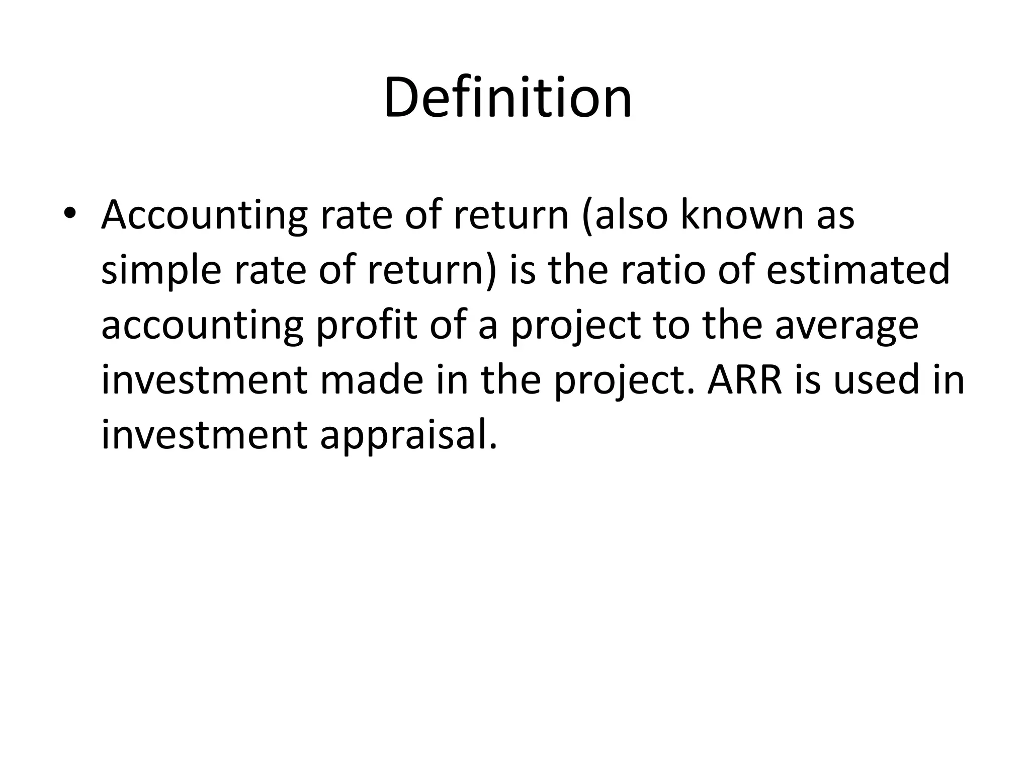 Definition
• Accounting rate of return (also known as
simple rate of return) is the ratio of estimated
accounting profit of a project to the average
investment made in the project. ARR is used in
investment appraisal.