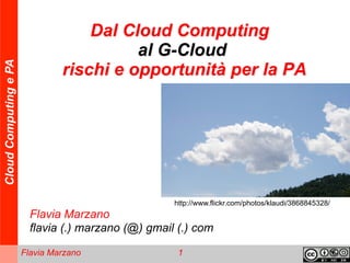 Dal Cloud Computing
                                          al G-Cloud
Cloud Computing e PA




                                rischi e opportunità per la PA




                                                     http://www.flickr.com/photos/klaudi/3868845328/
                         Flavia Marzano
                         flavia (.) marzano (@) gmail (.) com

                       Flavia Marzano                 1
 