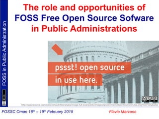 FOSSinPublicAdministration
Flavia MarzanoFOSSC Oman 18th – 19th February 2015
The role and opportunities of
FOSS Free Open Source Sofware
in Public Administrations
http://opensource.com/sites/default/files/styles/image-full-size/public/images/government/OpenSourceInUse.png?itok=lZQsiq9Z
 
