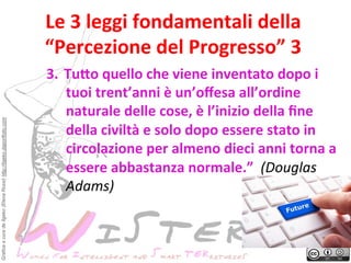 Grafica a cura de Ilgeko (Elena Rossi) http://ilgeko.daportfolio.com

Le	
 3	
 leggi	
 fondamentali	
 della	
 
	
 
“Percezione	
 del	
 Progresso”	
 3	
 
3.  Tu>o	
 quello	
 che	
 viene	
 inventato	
 dopo	
 i	
 
tuoi	
 trent’anni	
 è	
 un’oﬀesa	
 all’ordine	
 
naturale	
 delle	
 cose,	
 è	
 l’inizio	
 della	
 ﬁne	
 
della	
 civiltà	
 e	
 solo	
 dopo	
 essere	
 stato	
 in	
 
circolazione	
 per	
 almeno	
 dieci	
 anni	
 torna	
 a	
 
essere	
 abbastanza	
 normale.”	
 	
 (Douglas	
 
Adams)	
 	
 

 