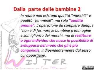 Grafica a cura de Ilgeko (Elena Rossi) http://ilgeko.daportfolio.com

Dalla	
 	
 parte	
 delle	
 bambine	
 2
	
 
In	
 realtà	
 non	
 esistono	
 qualità	
 "maschili"	
 e	
 
qualità	
 "femminili",	
 ma	
 solo	
 "qualità	
 
umane".	
 L'operazione	
 da	
 compiere	
 dunque
	
 
"non	
 è	
 di	
 formare	
 le	
 bambine	
 a	
 immagine	
 
e	
 somiglianza	
 dei	
 maschi,	
 ma	
 di	
 res8tuire	
 
a	
 ogni	
 individuo	
 che	
 nasce	
 la	
 possibilità	
 di	
 
svilupparsi	
 nel	
 modo	
 che	
 gli	
 è	
 più	
 
congeniale,	
 indipendentemente	
 dal	
 sesso	
 
cui	
 apparFene.	
 

 