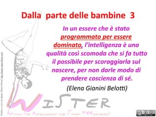 Grafica a cura de Ilgeko (Elena Rossi) http://ilgeko.daportfolio.com

Dalla	
 	
 parte	
 delle	
 bambine	
 	
 3
	
 
In	
 un	
 essere	
 che	
 è	
 stato	
 
programmato	
 per	
 essere	
 
dominato,	
 l'intelligenza	
 è	
 una	
 
qualità	
 così	
 scomoda	
 che	
 si	
 fa	
 tu4o	
 
il	
 possibile	
 per	
 scoraggiarla	
 sul	
 
nascere,	
 per	
 non	
 darle	
 modo	
 di	
 
prendere	
 coscienza	
 di	
 sé.
	
 
(Elena	
 Gianini	
 BeloC)
	
 

 
