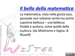 Grafica a cura de Ilgeko (Elena Rossi) http://ilgeko.daportfolio.com

Il	
 bello	
 della	
 matema8ca	
 
La	
 matema?ca,	
 vista	
 nella	
 giusta	
 luce,	
 
possiede	
 non	
 soltanto	
 verità	
 ma	
 anche	
 
suprema	
 bellezza	
 –	
 una	
 bellezza	
 
fredda	
 e	
 austera,	
 come	
 quella	
 della	
 
scultura.	
 (da	
 MisFcismo	
 e	
 logica.	
 B.	
 
Russell)	
 	
 

 