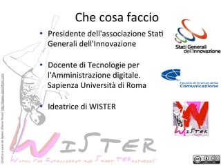 Che	
 cosa	
 faccio
	
 
•  Presidente	
 dell'associazione	
 Sta?	
 
Generali	
 dell'Innovazione	
 

Grafica a cura de Ilgeko (Elena Rossi) http://ilgeko.daportfolio.com

	
 

•  Docente	
 di	
 Tecnologie	
 per	
 
l'Amministrazione	
 digitale.	
 
Sapienza	
 Università	
 di	
 Roma	
 
	
 

•  Ideatrice	
 di	
 WISTER	
 

	
 
!

 