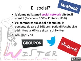 Grafica a cura de Ilgeko (Elena Rossi) http://ilgeko.daportfolio.com

E	
 i	
 social?
	
 
•  le	
 donne	
 uGlizzano	
 i	
 social	
 network	
 più	
 degli	
 
uomini	
 (Facebook	
 B	
 54%,	
 Pinterest	
 83%)	
 
•  L’e-­‐commerce	
 sui	
 social	
 è	
 femmina:	
 la	
 
percentuale	
 sale	
 al	
 56%	
 se	
 si	
 parla	
 di	
 Facebook	
 e	
 
addiri2ura	
 al	
 67%	
 se	
 si	
 parla	
 di	
 Twi2er	
 
•  Groupon:	
 77%	
 

 
