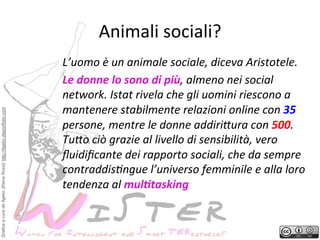 Grafica a cura de Ilgeko (Elena Rossi) http://ilgeko.daportfolio.com

Animali	
 sociali?
	
 
L’uomo	
 è	
 un	
 animale	
 sociale,	
 diceva	
 Aristotele.	
 	
 
Le	
 donne	
 lo	
 sono	
 di	
 più,	
 almeno	
 nei	
 social	
 
network.	
 Istat	
 rivela	
 che	
 gli	
 uomini	
 riescono	
 a	
 
mantenere	
 stabilmente	
 relazioni	
 online	
 con	
 35	
 
persone,	
 mentre	
 le	
 donne	
 addiriDura	
 con	
 500.	
 
TuDo	
 ciò	
 grazie	
 al	
 livello	
 di	
 sensibilità,	
 vero	
 
ﬂuidiﬁcante	
 dei	
 rapporto	
 sociali,	
 che	
 da	
 sempre	
 
contraddisFngue	
 l’universo	
 femminile	
 e	
 alla	
 loro	
 
tendenza	
 al	
 mul8tasking	
 

 