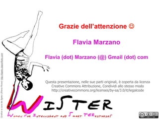 Grazie dell’attenzione J

Grafica a cura de Ilgeko (Elena Rossi) http://ilgeko.daportfolio.com

Flavia Marzano
Flavia (dot) Marzano (@) Gmail (dot) com

Questa presentazione, nelle sue parti originali, è coperta da licenza
Creative Commons Attribuzione, Condividi allo stesso modo
http://creativecommons.org/licenses/by-sa/3.0/it/legalcode

 
