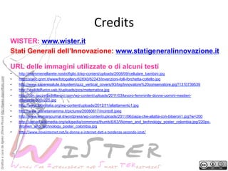 Credits
	
 
WISTER: www.wister.it
Stati Generali dell’Innovazione: www.statigeneralinnovazione.it

Grafica a cura de Ilgeko (Elena Rossi) http://ilgeko.daportfolio.com

URL delle immagini utilizzate o di alcuni testi
• 
• 
• 
• 

http://mammenellarete.nostrofiglio.it/wp-content/uploads/2008/09/cellulare_bambini.jpg
http://static.qnm.it/www/fotogallery/628X0/62243/invenzioni-folli-forchetta-coltello.jpg
http://www.saperesalute.it/system/quiz_vertical_covers/93/big/Innovatore%20conservatore.jpg?1310739539
http://vigilidelfuoco.usb.it/uploads/pics/matematica.jpg

• 

http://cdn.gazzettadellavoro.com/wp-content/uploads/2011/03/lavoro-femminile-donne-uomini-mestieriinteresse-300x225.jpg
http://www.ibfanitalia.org/wp-content/uploads/2012/11/allattamento1.jpg
http://www.pianetamamma.it/pictures/20080617/incinto8.jpeg
http://www.womanjournal.it/wordpress/wp-content/uploads/2011/06/papa-che-allatta-con-biberon1.jpg?w=200
http://upload.wikimedia.org/wikipedia/commons/thumb/6/63/Women_and_technology_poster_colombia.jpg/220pxWomen_and_technology_poster_colombia.jpg
h2p://www.iloveinternet.net/le-­‐donne-­‐e-­‐internet-­‐da?-­‐e-­‐tendenze-­‐secondo-­‐istat/	
 

• 
• 
• 
• 
• 

 
