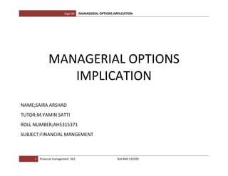 Digit 09   [MANAGERIAL OPTIONS IMPLICATION




              MANAGERIAL OPTIONS
                 IMPLICATION
NAME;SAIRA ARSHAD
TUTOR:M.YAMIN SATTI
ROLL NUMBER;AH5315371
SUBJECT:FINANCIAL MANGEMENT



     1   Financial management 562                         Roll #AH 531929
 