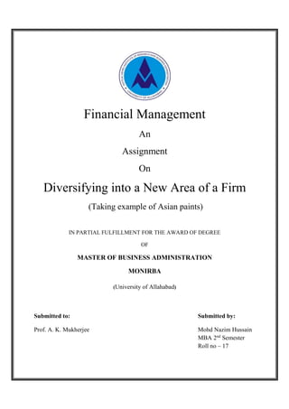 Financial Management
An
Assignment
On
Diversifying into a New Area of a Firm
(Taking example of Asian paints)
IN PARTIAL FULFILLMENT FOR THE AWARD OF DEGREE
OF
MASTER OF BUSINESS ADMINISTRATION
MONIRBA
(University of Allahabad)
Submitted to: Submitted by:
Prof. A. K. Mukherjee Mohd Nazim Hussain
MBA 2nd
Semester
Roll no – 17
 