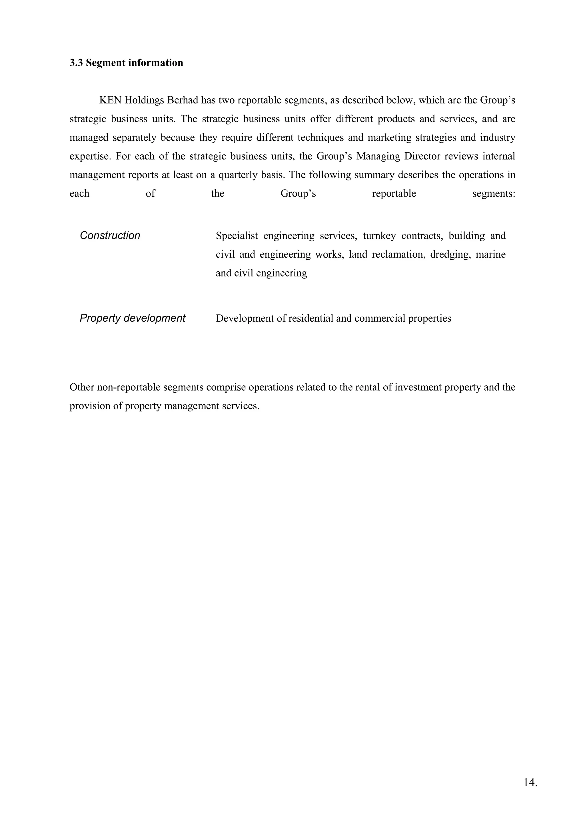 3.3 Segment information
KEN Holdings Berhad has two reportable segments, as described below, which are the Group’s
strategic business units. The strategic business units offer different products and services, and are
managed separately because they require different techniques and marketing strategies and industry
expertise. For each of the strategic business units, the Group’s Managing Director reviews internal
management reports at least on a quarterly basis. The following summary describes the operations in
each of the Group’s reportable segments:
Construction Specialist engineering services, turnkey contracts, building and
civil and engineering works, land reclamation, dredging, marine
and civil engineering
Property development Development of residential and commercial properties
Other non-reportable segments comprise operations related to the rental of investment property and the
provision of property management services.
14.
 