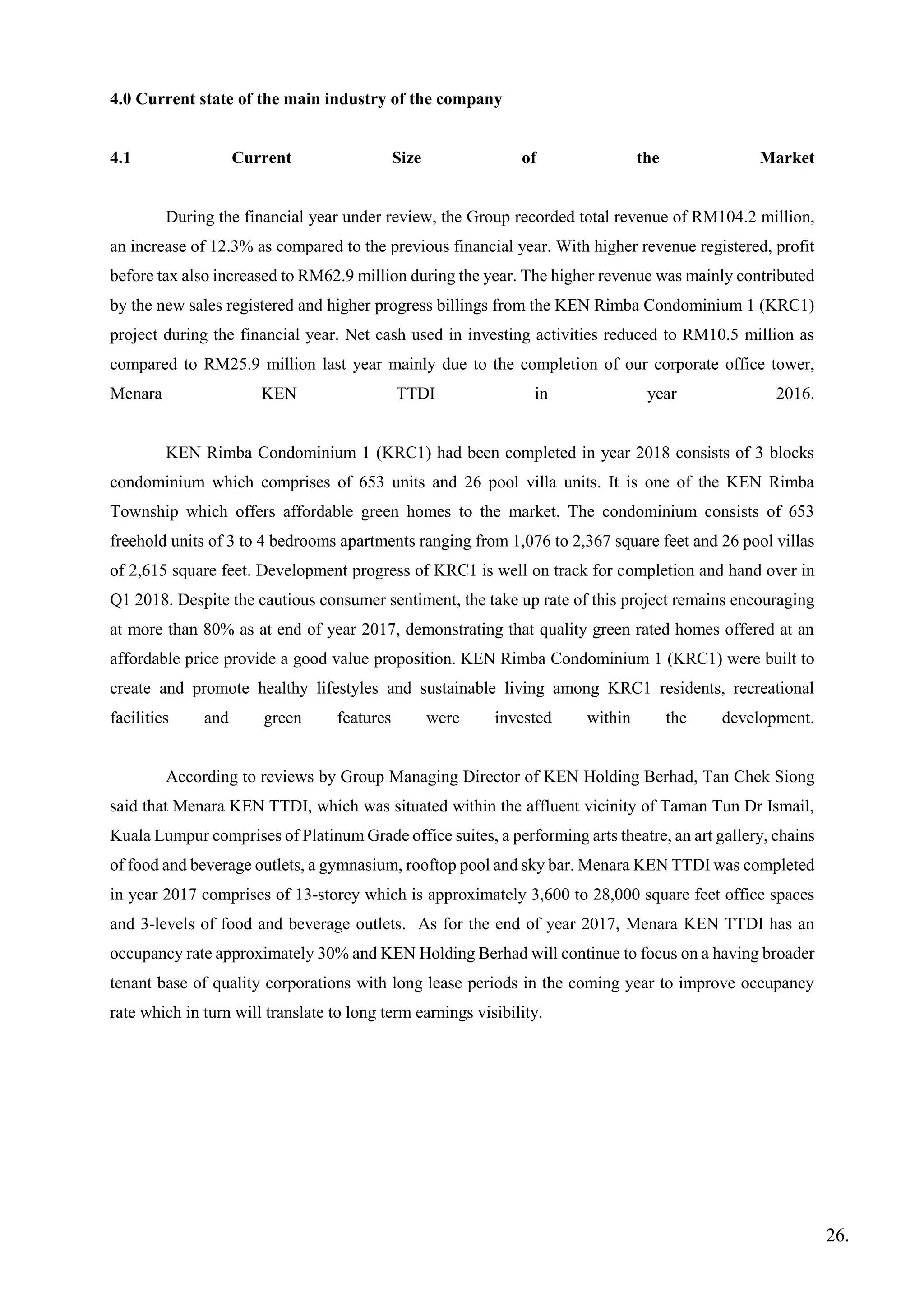 4.0 Current state of the main industry of the company
4.1 Current Size of the Market
During the financial year under review, the Group recorded total revenue of RM104.2 million,
an increase of 12.3% as compared to the previous financial year. With higher revenue registered, profit
before tax also increased to RM62.9 million during the year. The higher revenue was mainly contributed
by the new sales registered and higher progress billings from the KEN Rimba Condominium 1 (KRC1)
project during the financial year. Net cash used in investing activities reduced to RM10.5 million as
compared to RM25.9 million last year mainly due to the completion of our corporate office tower,
Menara KEN TTDI in year 2016.
KEN Rimba Condominium 1 (KRC1) had been completed in year 2018 consists of 3 blocks
condominium which comprises of 653 units and 26 pool villa units. It is one of the KEN Rimba
Township which offers affordable green homes to the market. The condominium consists of 653
freehold units of 3 to 4 bedrooms apartments ranging from 1,076 to 2,367 square feet and 26 pool villas
of 2,615 square feet. Development progress of KRC1 is well on track for completion and hand over in
Q1 2018. Despite the cautious consumer sentiment, the take up rate of this project remains encouraging
at more than 80% as at end of year 2017, demonstrating that quality green rated homes offered at an
affordable price provide a good value proposition. KEN Rimba Condominium 1 (KRC1) were built to
create and promote healthy lifestyles and sustainable living among KRC1 residents, recreational
facilities and green features were invested within the development.
According to reviews by Group Managing Director of KEN Holding Berhad, Tan Chek Siong
said that Menara KEN TTDI, which was situated within the affluent vicinity of Taman Tun Dr Ismail,
Kuala Lumpur comprises of Platinum Grade office suites, a performing arts theatre, an art gallery, chains
of food and beverage outlets, a gymnasium, rooftop pool and sky bar. Menara KEN TTDI was completed
in year 2017 comprises of 13-storey which is approximately 3,600 to 28,000 square feet office spaces
and 3-levels of food and beverage outlets. As for the end of year 2017, Menara KEN TTDI has an
occupancy rate approximately 30% and KEN Holding Berhad will continue to focus on a having broader
tenant base of quality corporations with long lease periods in the coming year to improve occupancy
rate which in turn will translate to long term earnings visibility.
26.
 