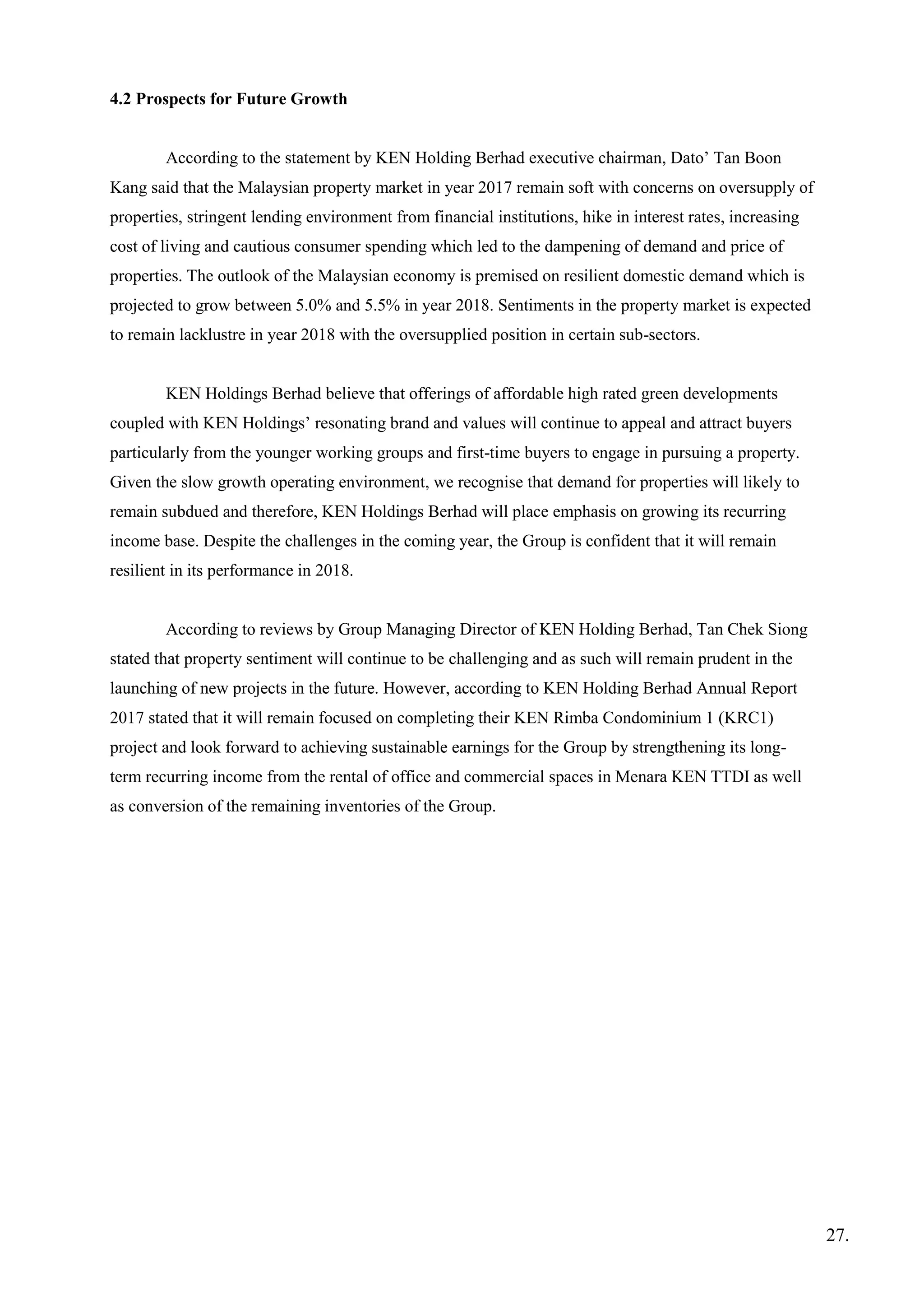 4.2 Prospects for Future Growth
According to the statement by KEN Holding Berhad executive chairman, Dato’ Tan Boon
Kang said that the Malaysian property market in year 2017 remain soft with concerns on oversupply of
properties, stringent lending environment from financial institutions, hike in interest rates, increasing
cost of living and cautious consumer spending which led to the dampening of demand and price of
properties. The outlook of the Malaysian economy is premised on resilient domestic demand which is
projected to grow between 5.0% and 5.5% in year 2018. Sentiments in the property market is expected
to remain lacklustre in year 2018 with the oversupplied position in certain sub-sectors.
KEN Holdings Berhad believe that offerings of affordable high rated green developments
coupled with KEN Holdings’ resonating brand and values will continue to appeal and attract buyers
particularly from the younger working groups and first-time buyers to engage in pursuing a property.
Given the slow growth operating environment, we recognise that demand for properties will likely to
remain subdued and therefore, KEN Holdings Berhad will place emphasis on growing its recurring
income base. Despite the challenges in the coming year, the Group is confident that it will remain
resilient in its performance in 2018.
According to reviews by Group Managing Director of KEN Holding Berhad, Tan Chek Siong
stated that property sentiment will continue to be challenging and as such will remain prudent in the
launching of new projects in the future. However, according to KEN Holding Berhad Annual Report
2017 stated that it will remain focused on completing their KEN Rimba Condominium 1 (KRC1)
project and look forward to achieving sustainable earnings for the Group by strengthening its long-
term recurring income from the rental of office and commercial spaces in Menara KEN TTDI as well
as conversion of the remaining inventories of the Group.
27.
 