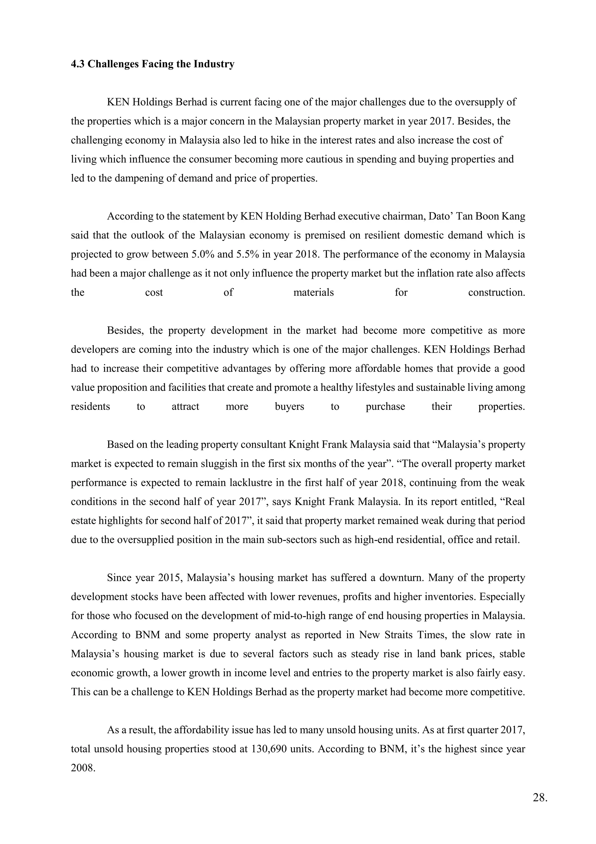 4.3 Challenges Facing the Industry
KEN Holdings Berhad is current facing one of the major challenges due to the oversupply of
the properties which is a major concern in the Malaysian property market in year 2017. Besides, the
challenging economy in Malaysia also led to hike in the interest rates and also increase the cost of
living which influence the consumer becoming more cautious in spending and buying properties and
led to the dampening of demand and price of properties.
According to the statement by KEN Holding Berhad executive chairman, Dato’ Tan Boon Kang
said that the outlook of the Malaysian economy is premised on resilient domestic demand which is
projected to grow between 5.0% and 5.5% in year 2018. The performance of the economy in Malaysia
had been a major challenge as it not only influence the property market but the inflation rate also affects
the cost of materials for construction.
Besides, the property development in the market had become more competitive as more
developers are coming into the industry which is one of the major challenges. KEN Holdings Berhad
had to increase their competitive advantages by offering more affordable homes that provide a good
value proposition and facilities that create and promote a healthy lifestyles and sustainable living among
residents to attract more buyers to purchase their properties.
Based on the leading property consultant Knight Frank Malaysia said that “Malaysia’s property
market is expected to remain sluggish in the first six months of the year”. “The overall property market
performance is expected to remain lacklustre in the first half of year 2018, continuing from the weak
conditions in the second half of year 2017”, says Knight Frank Malaysia. In its report entitled, “Real
estate highlights for second half of 2017”, it said that property market remained weak during that period
due to the oversupplied position in the main sub-sectors such as high-end residential, office and retail.
Since year 2015, Malaysia’s housing market has suffered a downturn. Many of the property
development stocks have been affected with lower revenues, profits and higher inventories. Especially
for those who focused on the development of mid-to-high range of end housing properties in Malaysia.
According to BNM and some property analyst as reported in New Straits Times, the slow rate in
Malaysia’s housing market is due to several factors such as steady rise in land bank prices, stable
economic growth, a lower growth in income level and entries to the property market is also fairly easy.
This can be a challenge to KEN Holdings Berhad as the property market had become more competitive.
As a result, the affordability issue has led to many unsold housing units. As at first quarter 2017,
total unsold housing properties stood at 130,690 units. According to BNM, it’s the highest since year
2008.
28.
 