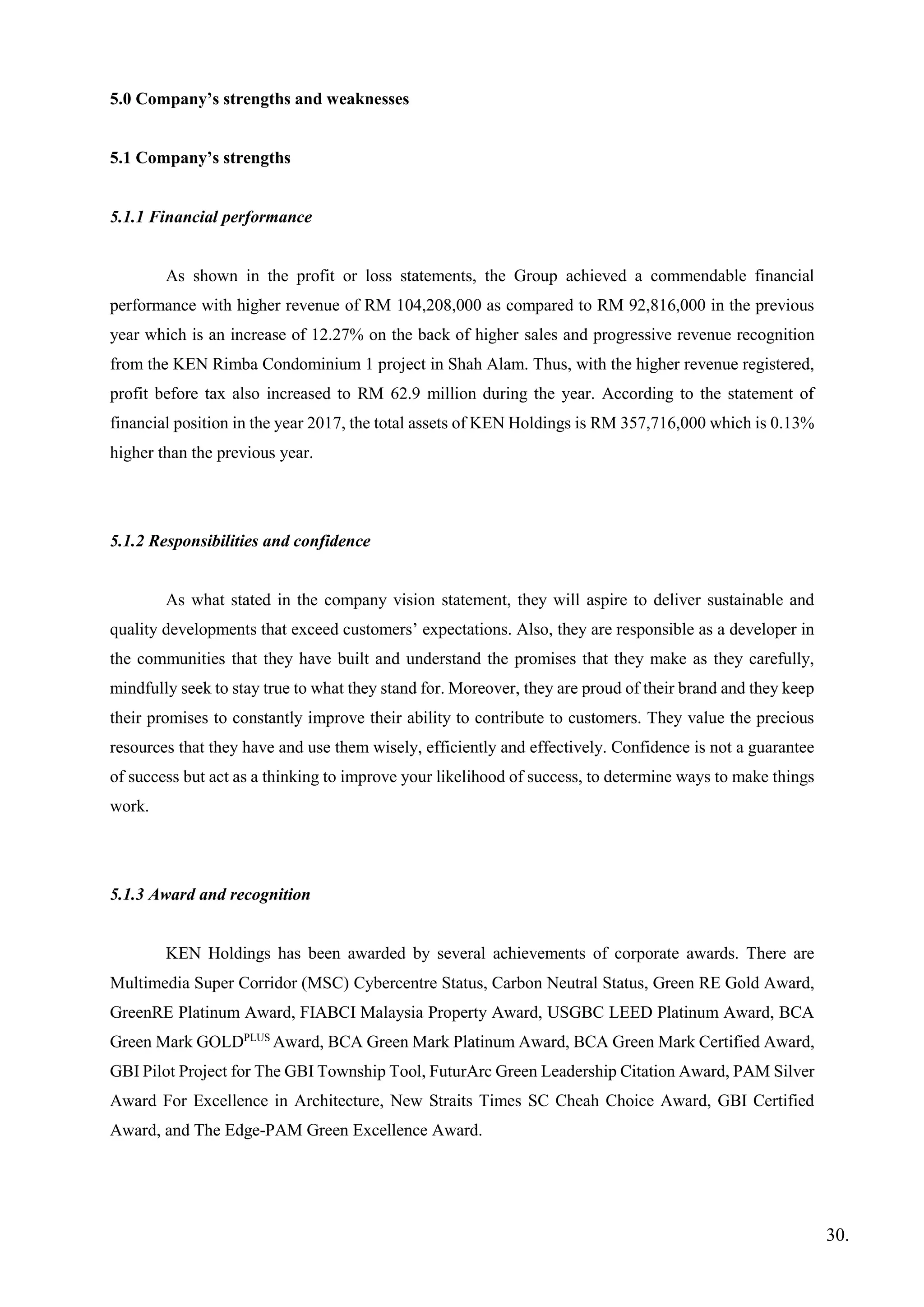 5.0 Company’s strengths and weaknesses
5.1 Company’s strengths
5.1.1 Financial performance
As shown in the profit or loss statements, the Group achieved a commendable financial
performance with higher revenue of RM 104,208,000 as compared to RM 92,816,000 in the previous
year which is an increase of 12.27% on the back of higher sales and progressive revenue recognition
from the KEN Rimba Condominium 1 project in Shah Alam. Thus, with the higher revenue registered,
profit before tax also increased to RM 62.9 million during the year. According to the statement of
financial position in the year 2017, the total assets of KEN Holdings is RM 357,716,000 which is 0.13%
higher than the previous year.
5.1.2 Responsibilities and confidence
As what stated in the company vision statement, they will aspire to deliver sustainable and
quality developments that exceed customers’ expectations. Also, they are responsible as a developer in
the communities that they have built and understand the promises that they make as they carefully,
mindfully seek to stay true to what they stand for. Moreover, they are proud of their brand and they keep
their promises to constantly improve their ability to contribute to customers. They value the precious
resources that they have and use them wisely, efficiently and effectively. Confidence is not a guarantee
of success but act as a thinking to improve your likelihood of success, to determine ways to make things
work.
5.1.3 Award and recognition
KEN Holdings has been awarded by several achievements of corporate awards. There are
Multimedia Super Corridor (MSC) Cybercentre Status, Carbon Neutral Status, Green RE Gold Award,
GreenRE Platinum Award, FIABCI Malaysia Property Award, USGBC LEED Platinum Award, BCA
Green Mark GOLDPLUS
Award, BCA Green Mark Platinum Award, BCA Green Mark Certified Award,
GBI Pilot Project for The GBI Township Tool, FuturArc Green Leadership Citation Award, PAM Silver
Award For Excellence in Architecture, New Straits Times SC Cheah Choice Award, GBI Certified
Award, and The Edge-PAM Green Excellence Award.
30.
 