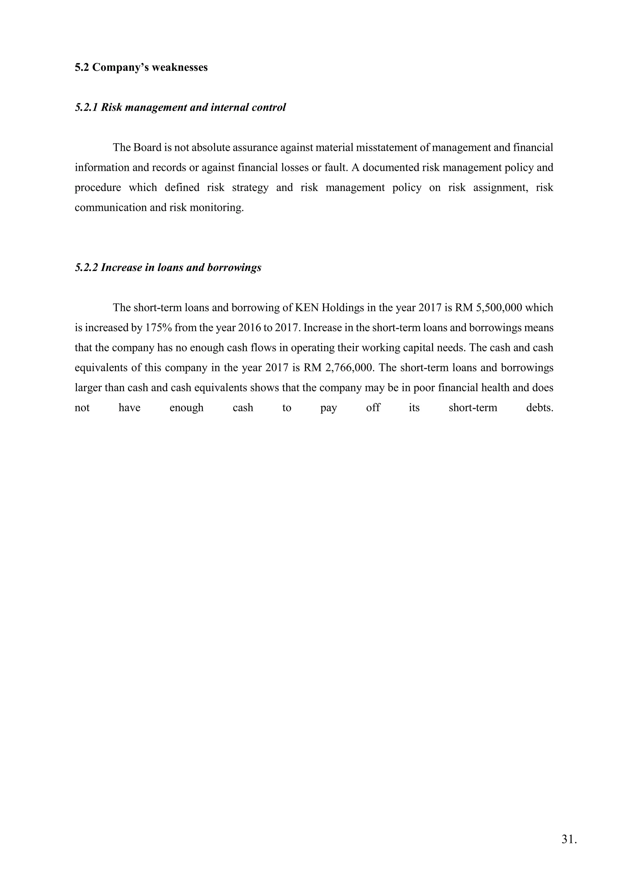5.2 Company’s weaknesses
5.2.1 Risk management and internal control
The Board is not absolute assurance against material misstatement of management and financial
information and records or against financial losses or fault. A documented risk management policy and
procedure which defined risk strategy and risk management policy on risk assignment, risk
communication and risk monitoring.
5.2.2 Increase in loans and borrowings
The short-term loans and borrowing of KEN Holdings in the year 2017 is RM 5,500,000 which
is increased by 175% from the year 2016 to 2017. Increase in the short-term loans and borrowings means
that the company has no enough cash flows in operating their working capital needs. The cash and cash
equivalents of this company in the year 2017 is RM 2,766,000. The short-term loans and borrowings
larger than cash and cash equivalents shows that the company may be in poor financial health and does
not have enough cash to pay off its short-term debts.
31.
 