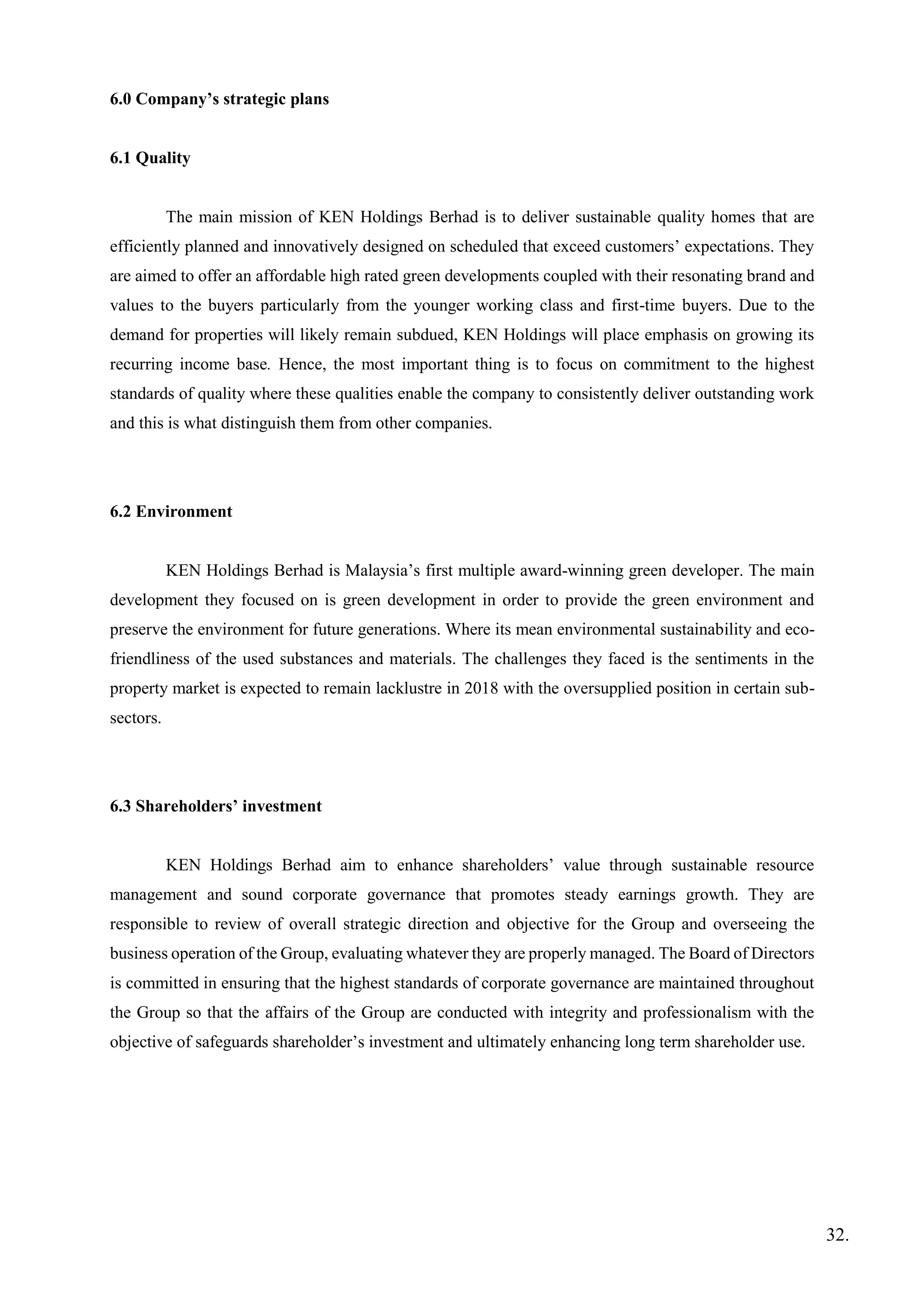 6.0 Company’s strategic plans
6.1 Quality
The main mission of KEN Holdings Berhad is to deliver sustainable quality homes that are
efficiently planned and innovatively designed on scheduled that exceed customers’ expectations. They
are aimed to offer an affordable high rated green developments coupled with their resonating brand and
values to the buyers particularly from the younger working class and first-time buyers. Due to the
demand for properties will likely remain subdued, KEN Holdings will place emphasis on growing its
recurring income base. Hence, the most important thing is to focus on commitment to the highest
standards of quality where these qualities enable the company to consistently deliver outstanding work
and this is what distinguish them from other companies.
6.2 Environment
KEN Holdings Berhad is Malaysia’s first multiple award-winning green developer. The main
development they focused on is green development in order to provide the green environment and
preserve the environment for future generations. Where its mean environmental sustainability and eco-
friendliness of the used substances and materials. The challenges they faced is the sentiments in the
property market is expected to remain lacklustre in 2018 with the oversupplied position in certain sub-
sectors.
6.3 Shareholders’ investment
KEN Holdings Berhad aim to enhance shareholders’ value through sustainable resource
management and sound corporate governance that promotes steady earnings growth. They are
responsible to review of overall strategic direction and objective for the Group and overseeing the
business operation of the Group, evaluating whatever they are properly managed. The Board of Directors
is committed in ensuring that the highest standards of corporate governance are maintained throughout
the Group so that the affairs of the Group are conducted with integrity and professionalism with the
objective of safeguards shareholder’s investment and ultimately enhancing long term shareholder use.
32.
 