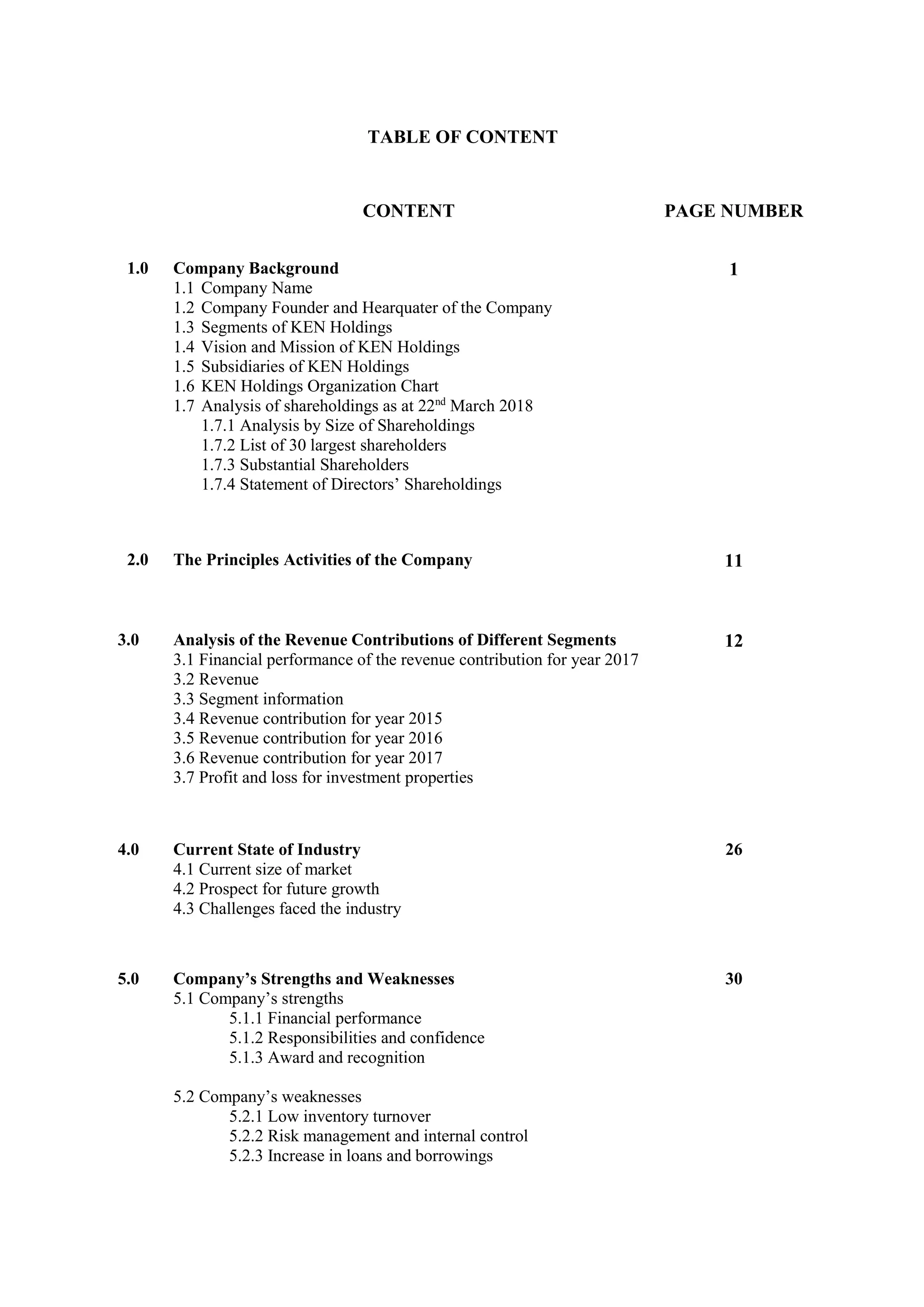 TABLE OF CONTENT
CONTENT PAGE NUMBER
1.0 Company Background
1.1 Company Name
1.2 Company Founder and Hearquater of the Company
1.3 Segments of KEN Holdings
1.4 Vision and Mission of KEN Holdings
1.5 Subsidiaries of KEN Holdings
1.6 KEN Holdings Organization Chart
1.7 Analysis of shareholdings as at 22nd
March 2018
1.7.1 Analysis by Size of Shareholdings
1.7.2 List of 30 largest shareholders
1.7.3 Substantial Shareholders
1.7.4 Statement of Directors’ Shareholdings
1
2.0 The Principles Activities of the Company 11
3.0 Analysis of the Revenue Contributions of Different Segments
3.1 Financial performance of the revenue contribution for year 2017
3.2 Revenue
3.3 Segment information
3.4 Revenue contribution for year 2015
3.5 Revenue contribution for year 2016
3.6 Revenue contribution for year 2017
3.7 Profit and loss for investment properties
12
4.0 Current State of Industry
4.1 Current size of market
4.2 Prospect for future growth
4.3 Challenges faced the industry
26
5.0 Company’s Strengths and Weaknesses
5.1 Company’s strengths
5.1.1 Financial performance
5.1.2 Responsibilities and confidence
5.1.3 Award and recognition
5.2 Company’s weaknesses
5.2.1 Low inventory turnover
5.2.2 Risk management and internal control
5.2.3 Increase in loans and borrowings
30
 