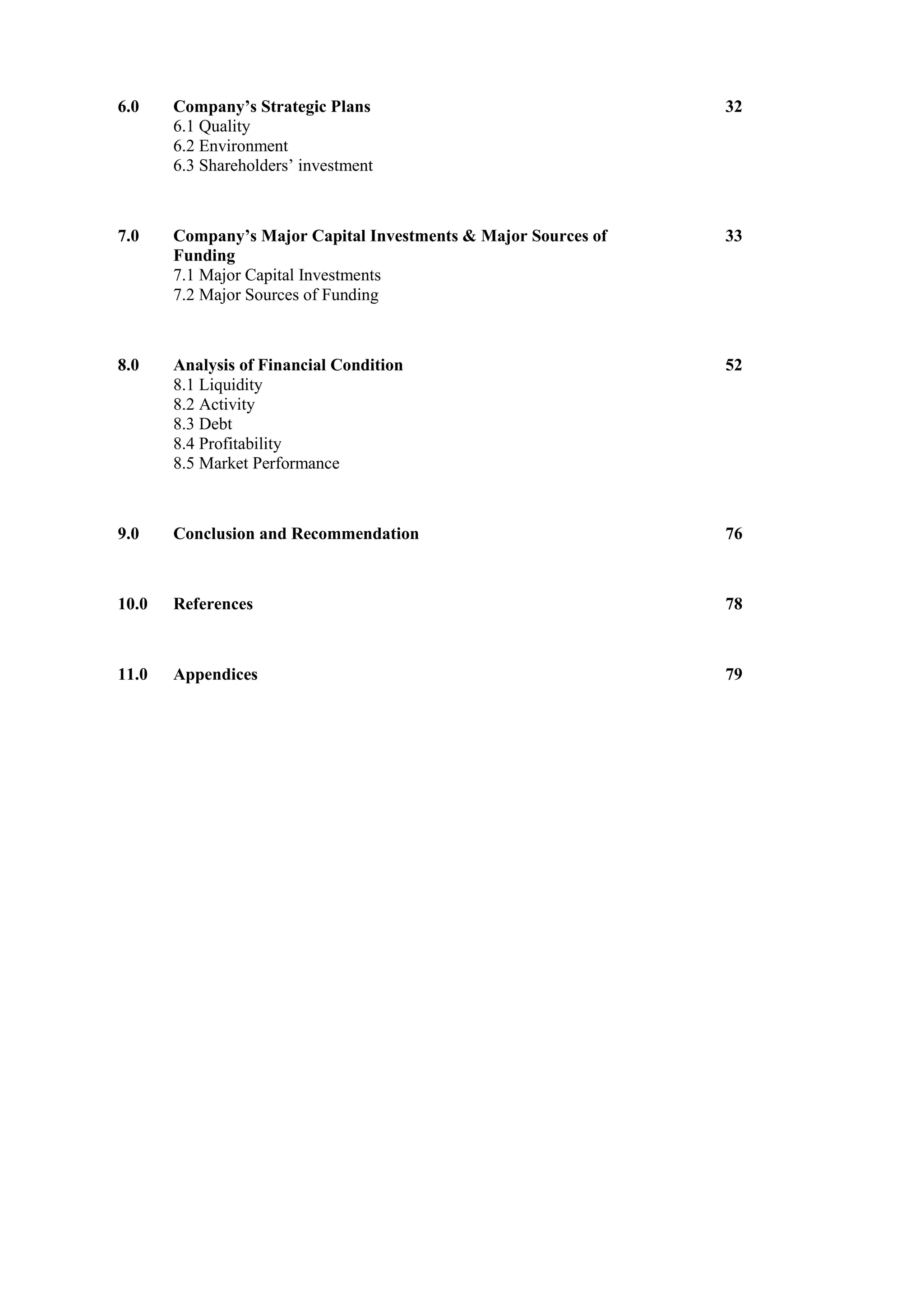6.0 Company’s Strategic Plans
6.1 Quality
6.2 Environment
6.3 Shareholders’ investment
32
7.0 Company’s Major Capital Investments & Major Sources of
Funding
7.1 Major Capital Investments
7.2 Major Sources of Funding
33
8.0 Analysis of Financial Condition
8.1 Liquidity
8.2 Activity
8.3 Debt
8.4 Profitability
8.5 Market Performance
52
9.0 Conclusion and Recommendation 76
10.0 References 78
11.0 Appendices 79
 
