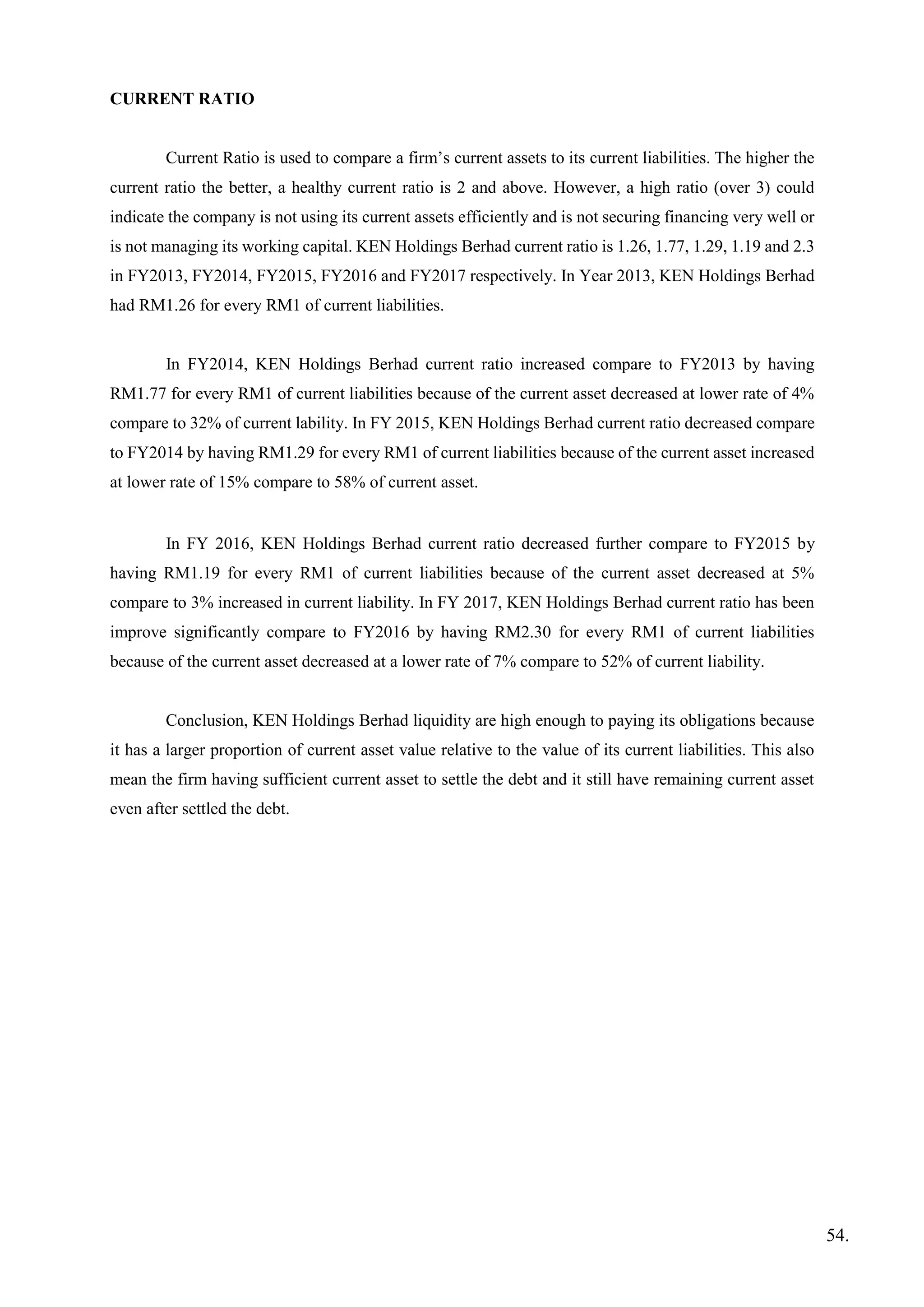 CURRENT RATIO
Current Ratio is used to compare a firm’s current assets to its current liabilities. The higher the
current ratio the better, a healthy current ratio is 2 and above. However, a high ratio (over 3) could
indicate the company is not using its current assets efficiently and is not securing financing very well or
is not managing its working capital. KEN Holdings Berhad current ratio is 1.26, 1.77, 1.29, 1.19 and 2.3
in FY2013, FY2014, FY2015, FY2016 and FY2017 respectively. In Year 2013, KEN Holdings Berhad
had RM1.26 for every RM1 of current liabilities.
In FY2014, KEN Holdings Berhad current ratio increased compare to FY2013 by having
RM1.77 for every RM1 of current liabilities because of the current asset decreased at lower rate of 4%
compare to 32% of current lability. In FY 2015, KEN Holdings Berhad current ratio decreased compare
to FY2014 by having RM1.29 for every RM1 of current liabilities because of the current asset increased
at lower rate of 15% compare to 58% of current asset.
In FY 2016, KEN Holdings Berhad current ratio decreased further compare to FY2015 by
having RM1.19 for every RM1 of current liabilities because of the current asset decreased at 5%
compare to 3% increased in current liability. In FY 2017, KEN Holdings Berhad current ratio has been
improve significantly compare to FY2016 by having RM2.30 for every RM1 of current liabilities
because of the current asset decreased at a lower rate of 7% compare to 52% of current liability.
Conclusion, KEN Holdings Berhad liquidity are high enough to paying its obligations because
it has a larger proportion of current asset value relative to the value of its current liabilities. This also
mean the firm having sufficient current asset to settle the debt and it still have remaining current asset
even after settled the debt.
54.
 