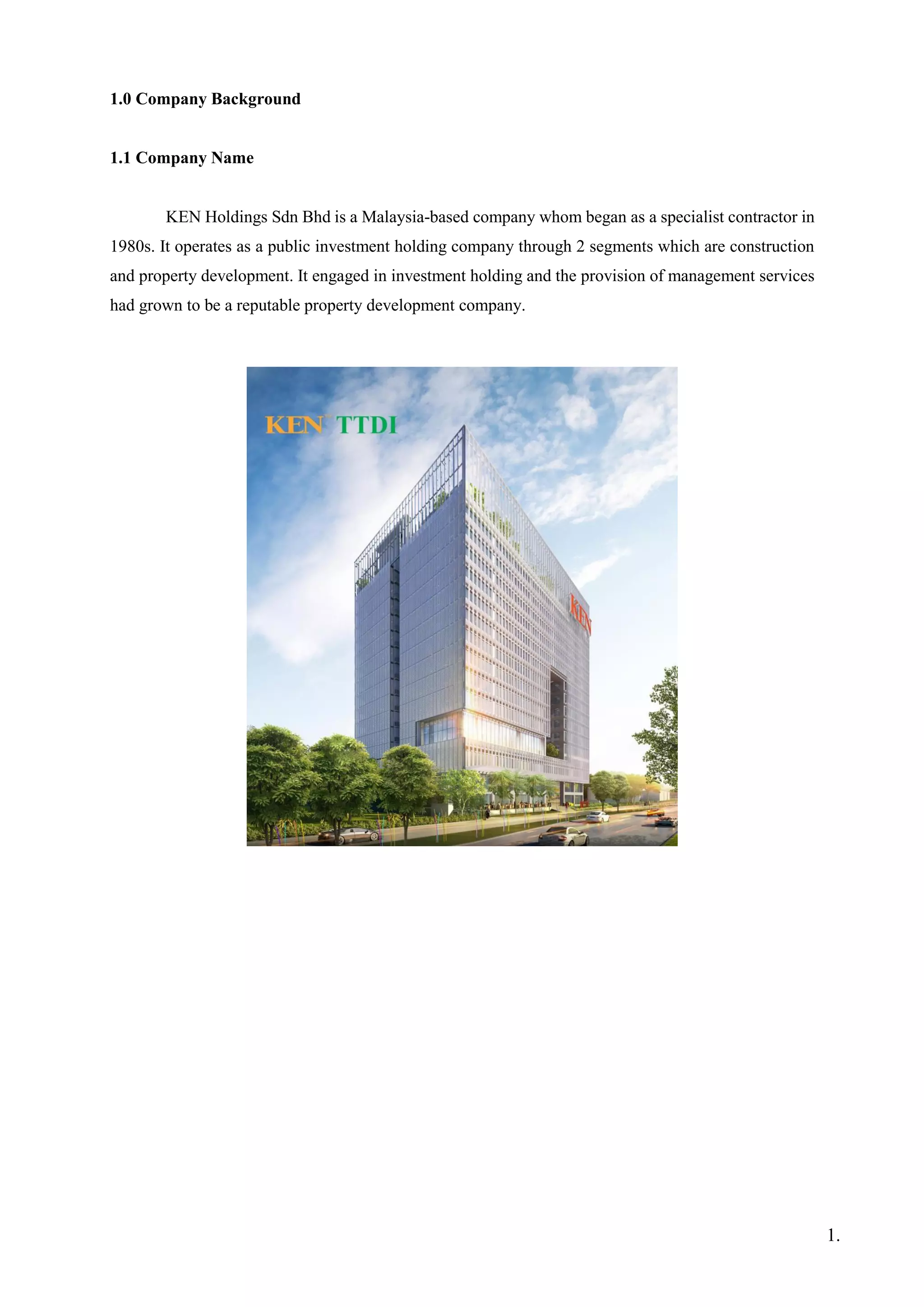 1.0 Company Background
1.1 Company Name
KEN Holdings Sdn Bhd is a Malaysia-based company whom began as a specialist contractor in
1980s. It operates as a public investment holding company through 2 segments which are construction
and property development. It engaged in investment holding and the provision of management services
had grown to be a reputable property development company.
1.
 