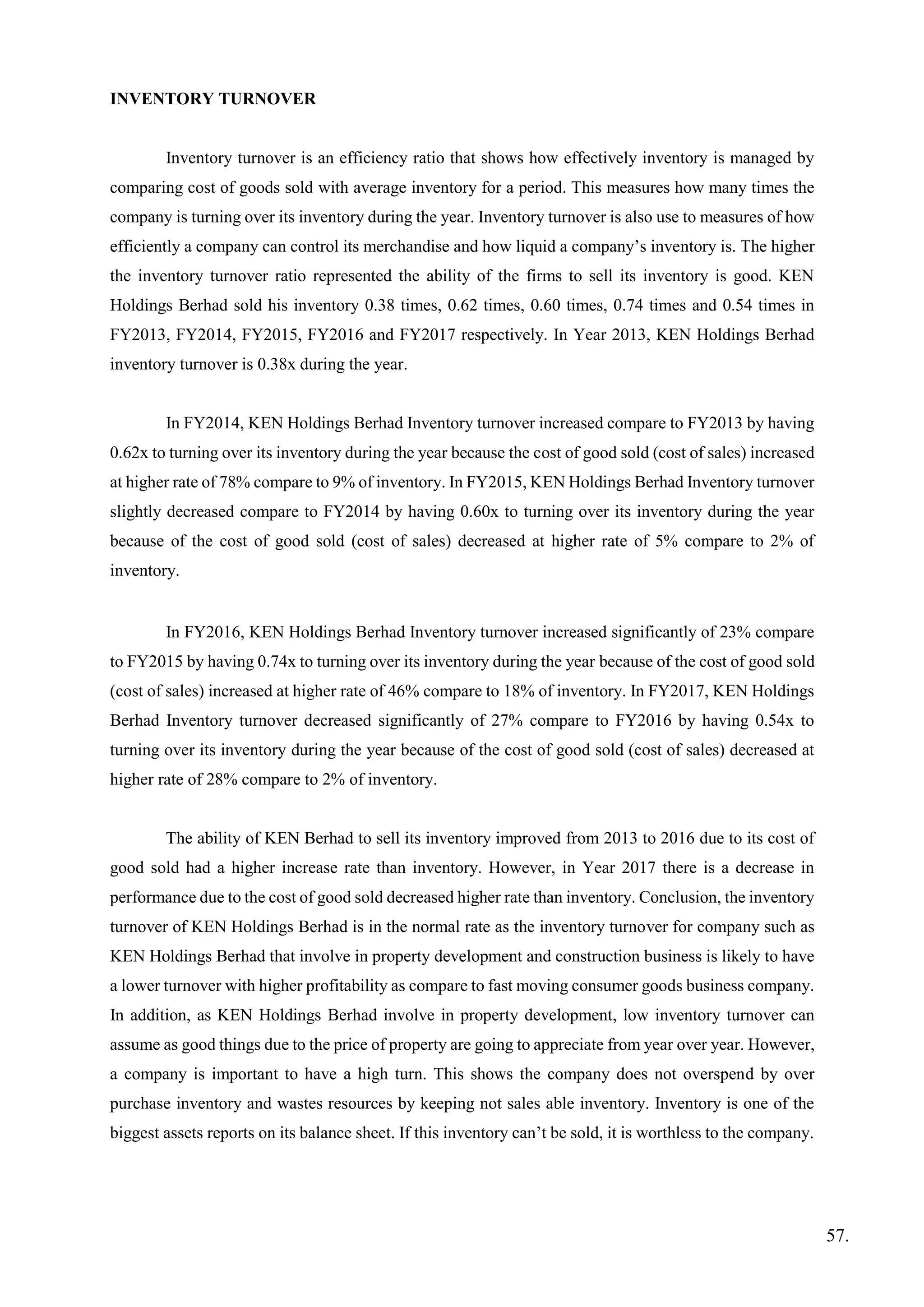 INVENTORY TURNOVER
Inventory turnover is an efficiency ratio that shows how effectively inventory is managed by
comparing cost of goods sold with average inventory for a period. This measures how many times the
company is turning over its inventory during the year. Inventory turnover is also use to measures of how
efficiently a company can control its merchandise and how liquid a company’s inventory is. The higher
the inventory turnover ratio represented the ability of the firms to sell its inventory is good. KEN
Holdings Berhad sold his inventory 0.38 times, 0.62 times, 0.60 times, 0.74 times and 0.54 times in
FY2013, FY2014, FY2015, FY2016 and FY2017 respectively. In Year 2013, KEN Holdings Berhad
inventory turnover is 0.38x during the year.
In FY2014, KEN Holdings Berhad Inventory turnover increased compare to FY2013 by having
0.62x to turning over its inventory during the year because the cost of good sold (cost of sales) increased
at higher rate of 78% compare to 9% of inventory. In FY2015, KEN Holdings Berhad Inventory turnover
slightly decreased compare to FY2014 by having 0.60x to turning over its inventory during the year
because of the cost of good sold (cost of sales) decreased at higher rate of 5% compare to 2% of
inventory.
In FY2016, KEN Holdings Berhad Inventory turnover increased significantly of 23% compare
to FY2015 by having 0.74x to turning over its inventory during the year because of the cost of good sold
(cost of sales) increased at higher rate of 46% compare to 18% of inventory. In FY2017, KEN Holdings
Berhad Inventory turnover decreased significantly of 27% compare to FY2016 by having 0.54x to
turning over its inventory during the year because of the cost of good sold (cost of sales) decreased at
higher rate of 28% compare to 2% of inventory.
The ability of KEN Berhad to sell its inventory improved from 2013 to 2016 due to its cost of
good sold had a higher increase rate than inventory. However, in Year 2017 there is a decrease in
performance due to the cost of good sold decreased higher rate than inventory. Conclusion, the inventory
turnover of KEN Holdings Berhad is in the normal rate as the inventory turnover for company such as
KEN Holdings Berhad that involve in property development and construction business is likely to have
a lower turnover with higher profitability as compare to fast moving consumer goods business company.
In addition, as KEN Holdings Berhad involve in property development, low inventory turnover can
assume as good things due to the price of property are going to appreciate from year over year. However,
a company is important to have a high turn. This shows the company does not overspend by over
purchase inventory and wastes resources by keeping not sales able inventory. Inventory is one of the
biggest assets reports on its balance sheet. If this inventory can’t be sold, it is worthless to the company.
57.
 
