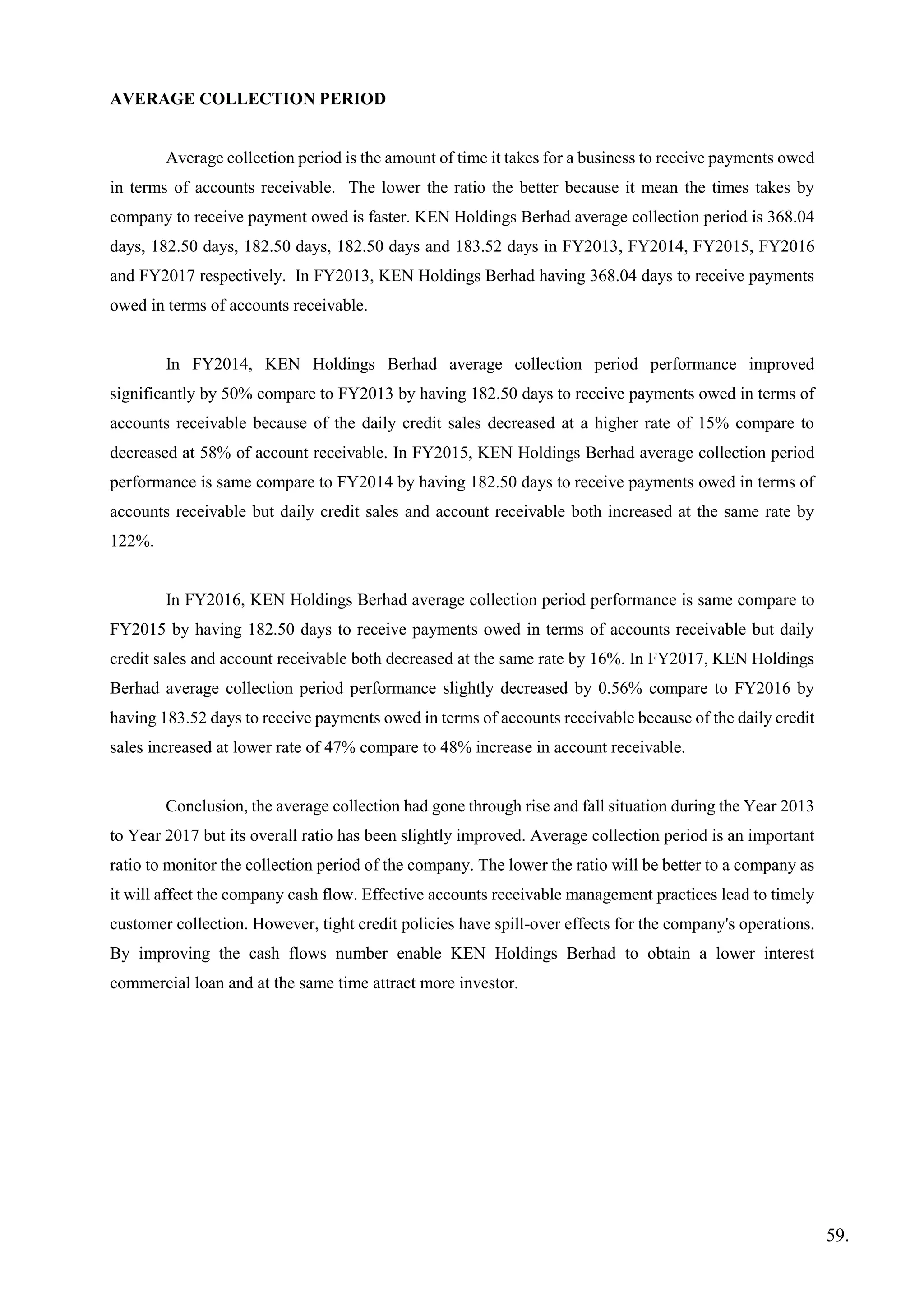 AVERAGE COLLECTION PERIOD
Average collection period is the amount of time it takes for a business to receive payments owed
in terms of accounts receivable. The lower the ratio the better because it mean the times takes by
company to receive payment owed is faster. KEN Holdings Berhad average collection period is 368.04
days, 182.50 days, 182.50 days, 182.50 days and 183.52 days in FY2013, FY2014, FY2015, FY2016
and FY2017 respectively. In FY2013, KEN Holdings Berhad having 368.04 days to receive payments
owed in terms of accounts receivable.
In FY2014, KEN Holdings Berhad average collection period performance improved
significantly by 50% compare to FY2013 by having 182.50 days to receive payments owed in terms of
accounts receivable because of the daily credit sales decreased at a higher rate of 15% compare to
decreased at 58% of account receivable. In FY2015, KEN Holdings Berhad average collection period
performance is same compare to FY2014 by having 182.50 days to receive payments owed in terms of
accounts receivable but daily credit sales and account receivable both increased at the same rate by
122%.
In FY2016, KEN Holdings Berhad average collection period performance is same compare to
FY2015 by having 182.50 days to receive payments owed in terms of accounts receivable but daily
credit sales and account receivable both decreased at the same rate by 16%. In FY2017, KEN Holdings
Berhad average collection period performance slightly decreased by 0.56% compare to FY2016 by
having 183.52 days to receive payments owed in terms of accounts receivable because of the daily credit
sales increased at lower rate of 47% compare to 48% increase in account receivable.
Conclusion, the average collection had gone through rise and fall situation during the Year 2013
to Year 2017 but its overall ratio has been slightly improved. Average collection period is an important
ratio to monitor the collection period of the company. The lower the ratio will be better to a company as
it will affect the company cash flow. Effective accounts receivable management practices lead to timely
customer collection. However, tight credit policies have spill-over effects for the company's operations.
By improving the cash flows number enable KEN Holdings Berhad to obtain a lower interest
commercial loan and at the same time attract more investor.
59.
 