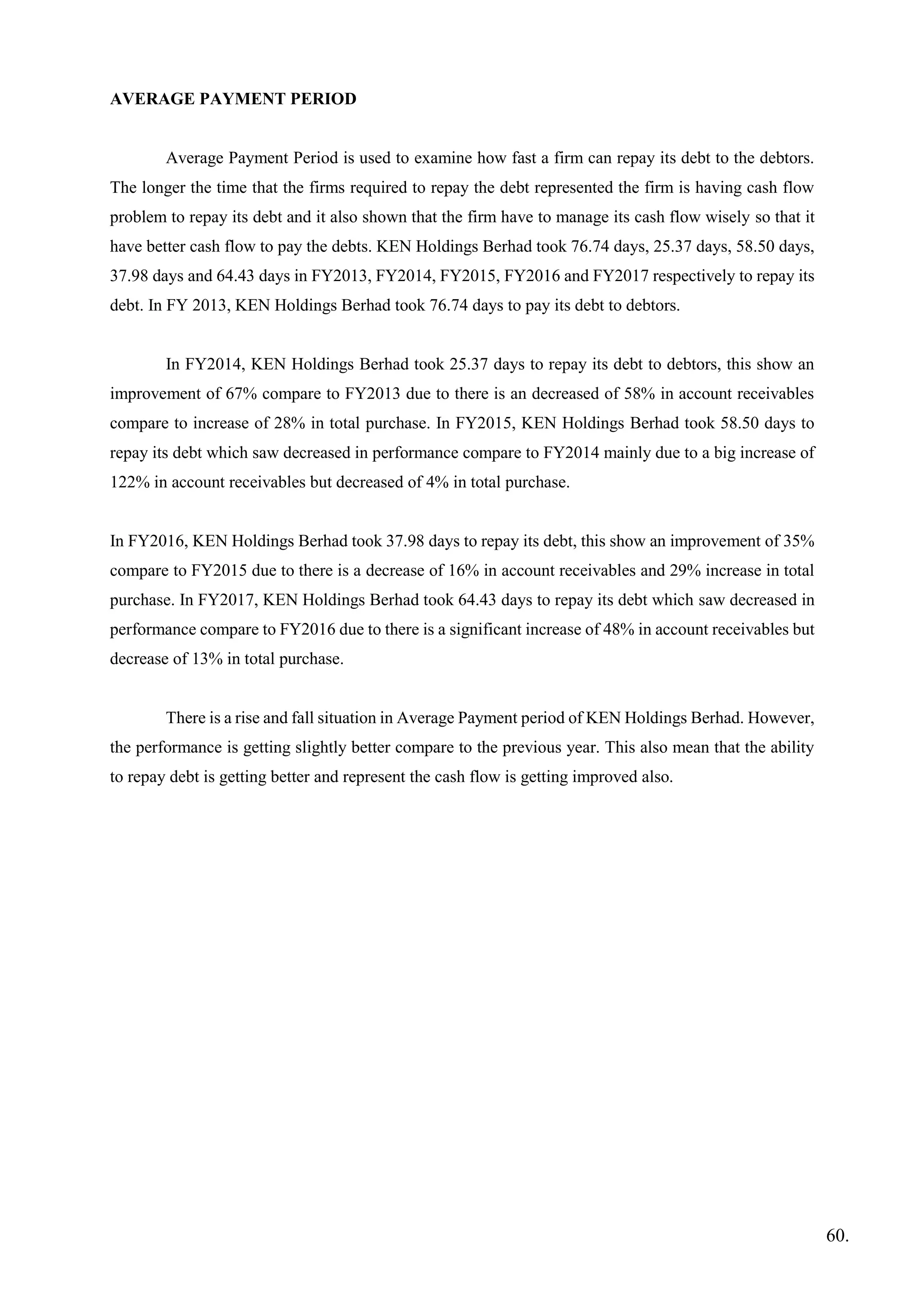 AVERAGE PAYMENT PERIOD
Average Payment Period is used to examine how fast a firm can repay its debt to the debtors.
The longer the time that the firms required to repay the debt represented the firm is having cash flow
problem to repay its debt and it also shown that the firm have to manage its cash flow wisely so that it
have better cash flow to pay the debts. KEN Holdings Berhad took 76.74 days, 25.37 days, 58.50 days,
37.98 days and 64.43 days in FY2013, FY2014, FY2015, FY2016 and FY2017 respectively to repay its
debt. In FY 2013, KEN Holdings Berhad took 76.74 days to pay its debt to debtors.
In FY2014, KEN Holdings Berhad took 25.37 days to repay its debt to debtors, this show an
improvement of 67% compare to FY2013 due to there is an decreased of 58% in account receivables
compare to increase of 28% in total purchase. In FY2015, KEN Holdings Berhad took 58.50 days to
repay its debt which saw decreased in performance compare to FY2014 mainly due to a big increase of
122% in account receivables but decreased of 4% in total purchase.
In FY2016, KEN Holdings Berhad took 37.98 days to repay its debt, this show an improvement of 35%
compare to FY2015 due to there is a decrease of 16% in account receivables and 29% increase in total
purchase. In FY2017, KEN Holdings Berhad took 64.43 days to repay its debt which saw decreased in
performance compare to FY2016 due to there is a significant increase of 48% in account receivables but
decrease of 13% in total purchase.
There is a rise and fall situation in Average Payment period of KEN Holdings Berhad. However,
the performance is getting slightly better compare to the previous year. This also mean that the ability
to repay debt is getting better and represent the cash flow is getting improved also.
60.
 