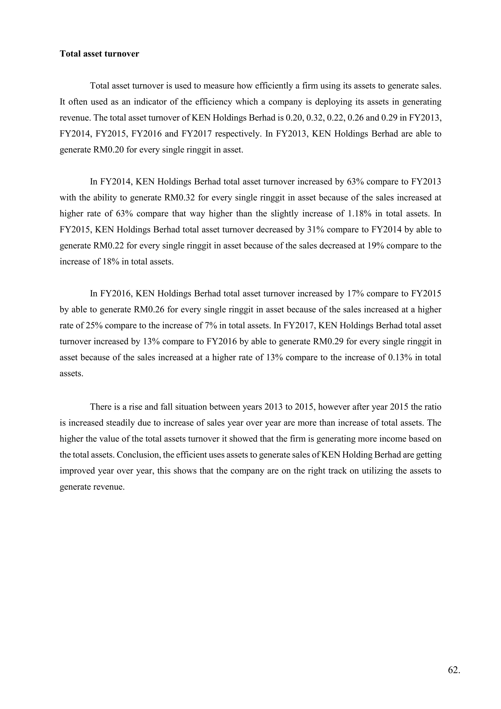 Total asset turnover
Total asset turnover is used to measure how efficiently a firm using its assets to generate sales.
It often used as an indicator of the efficiency which a company is deploying its assets in generating
revenue. The total asset turnover of KEN Holdings Berhad is 0.20, 0.32, 0.22, 0.26 and 0.29 in FY2013,
FY2014, FY2015, FY2016 and FY2017 respectively. In FY2013, KEN Holdings Berhad are able to
generate RM0.20 for every single ringgit in asset.
In FY2014, KEN Holdings Berhad total asset turnover increased by 63% compare to FY2013
with the ability to generate RM0.32 for every single ringgit in asset because of the sales increased at
higher rate of 63% compare that way higher than the slightly increase of 1.18% in total assets. In
FY2015, KEN Holdings Berhad total asset turnover decreased by 31% compare to FY2014 by able to
generate RM0.22 for every single ringgit in asset because of the sales decreased at 19% compare to the
increase of 18% in total assets.
In FY2016, KEN Holdings Berhad total asset turnover increased by 17% compare to FY2015
by able to generate RM0.26 for every single ringgit in asset because of the sales increased at a higher
rate of 25% compare to the increase of 7% in total assets. In FY2017, KEN Holdings Berhad total asset
turnover increased by 13% compare to FY2016 by able to generate RM0.29 for every single ringgit in
asset because of the sales increased at a higher rate of 13% compare to the increase of 0.13% in total
assets.
There is a rise and fall situation between years 2013 to 2015, however after year 2015 the ratio
is increased steadily due to increase of sales year over year are more than increase of total assets. The
higher the value of the total assets turnover it showed that the firm is generating more income based on
the total assets. Conclusion, the efficient uses assets to generate sales of KEN Holding Berhad are getting
improved year over year, this shows that the company are on the right track on utilizing the assets to
generate revenue.
62.
 