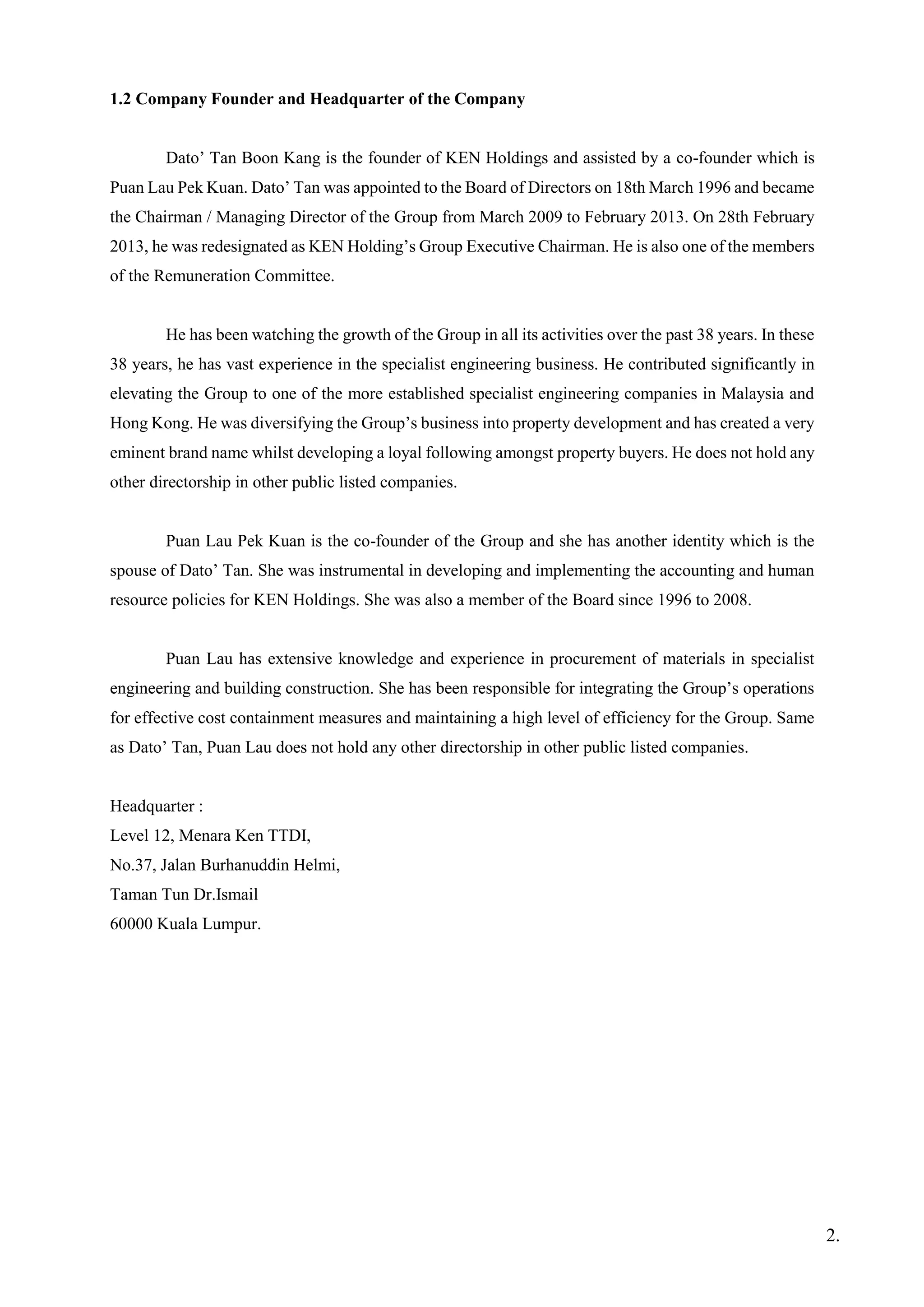 1.2 Company Founder and Headquarter of the Company
Dato’ Tan Boon Kang is the founder of KEN Holdings and assisted by a co-founder which is
Puan Lau Pek Kuan. Dato’ Tan was appointed to the Board of Directors on 18th March 1996 and became
the Chairman / Managing Director of the Group from March 2009 to February 2013. On 28th February
2013, he was redesignated as KEN Holding’s Group Executive Chairman. He is also one of the members
of the Remuneration Committee.
He has been watching the growth of the Group in all its activities over the past 38 years. In these
38 years, he has vast experience in the specialist engineering business. He contributed significantly in
elevating the Group to one of the more established specialist engineering companies in Malaysia and
Hong Kong. He was diversifying the Group’s business into property development and has created a very
eminent brand name whilst developing a loyal following amongst property buyers. He does not hold any
other directorship in other public listed companies.
Puan Lau Pek Kuan is the co-founder of the Group and she has another identity which is the
spouse of Dato’ Tan. She was instrumental in developing and implementing the accounting and human
resource policies for KEN Holdings. She was also a member of the Board since 1996 to 2008.
Puan Lau has extensive knowledge and experience in procurement of materials in specialist
engineering and building construction. She has been responsible for integrating the Group’s operations
for effective cost containment measures and maintaining a high level of efficiency for the Group. Same
as Dato’ Tan, Puan Lau does not hold any other directorship in other public listed companies.
Headquarter :
Level 12, Menara Ken TTDI,
No.37, Jalan Burhanuddin Helmi,
Taman Tun Dr.Ismail
60000 Kuala Lumpur.
2.
 