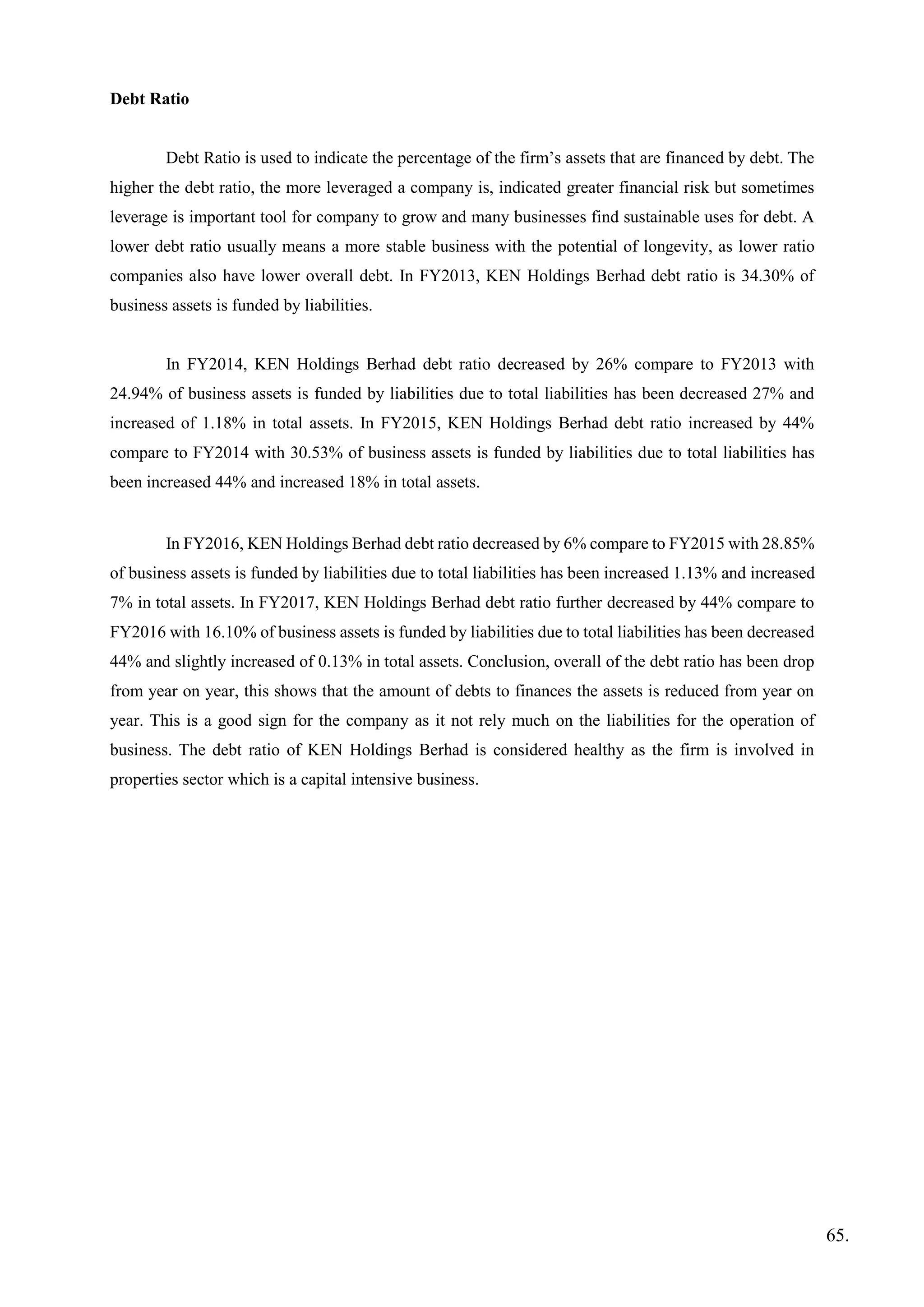 Debt Ratio
Debt Ratio is used to indicate the percentage of the firm’s assets that are financed by debt. The
higher the debt ratio, the more leveraged a company is, indicated greater financial risk but sometimes
leverage is important tool for company to grow and many businesses find sustainable uses for debt. A
lower debt ratio usually means a more stable business with the potential of longevity, as lower ratio
companies also have lower overall debt. In FY2013, KEN Holdings Berhad debt ratio is 34.30% of
business assets is funded by liabilities.
In FY2014, KEN Holdings Berhad debt ratio decreased by 26% compare to FY2013 with
24.94% of business assets is funded by liabilities due to total liabilities has been decreased 27% and
increased of 1.18% in total assets. In FY2015, KEN Holdings Berhad debt ratio increased by 44%
compare to FY2014 with 30.53% of business assets is funded by liabilities due to total liabilities has
been increased 44% and increased 18% in total assets.
In FY2016, KEN Holdings Berhad debt ratio decreased by 6% compare to FY2015 with 28.85%
of business assets is funded by liabilities due to total liabilities has been increased 1.13% and increased
7% in total assets. In FY2017, KEN Holdings Berhad debt ratio further decreased by 44% compare to
FY2016 with 16.10% of business assets is funded by liabilities due to total liabilities has been decreased
44% and slightly increased of 0.13% in total assets. Conclusion, overall of the debt ratio has been drop
from year on year, this shows that the amount of debts to finances the assets is reduced from year on
year. This is a good sign for the company as it not rely much on the liabilities for the operation of
business. The debt ratio of KEN Holdings Berhad is considered healthy as the firm is involved in
properties sector which is a capital intensive business.
65.
 