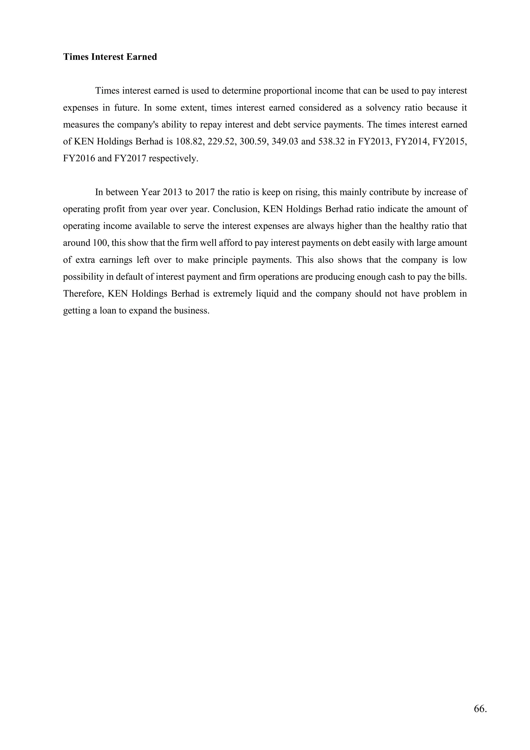 Times Interest Earned
Times interest earned is used to determine proportional income that can be used to pay interest
expenses in future. In some extent, times interest earned considered as a solvency ratio because it
measures the company's ability to repay interest and debt service payments. The times interest earned
of KEN Holdings Berhad is 108.82, 229.52, 300.59, 349.03 and 538.32 in FY2013, FY2014, FY2015,
FY2016 and FY2017 respectively.
In between Year 2013 to 2017 the ratio is keep on rising, this mainly contribute by increase of
operating profit from year over year. Conclusion, KEN Holdings Berhad ratio indicate the amount of
operating income available to serve the interest expenses are always higher than the healthy ratio that
around 100, this show that the firm well afford to pay interest payments on debt easily with large amount
of extra earnings left over to make principle payments. This also shows that the company is low
possibility in default of interest payment and firm operations are producing enough cash to pay the bills.
Therefore, KEN Holdings Berhad is extremely liquid and the company should not have problem in
getting a loan to expand the business.
66.
 