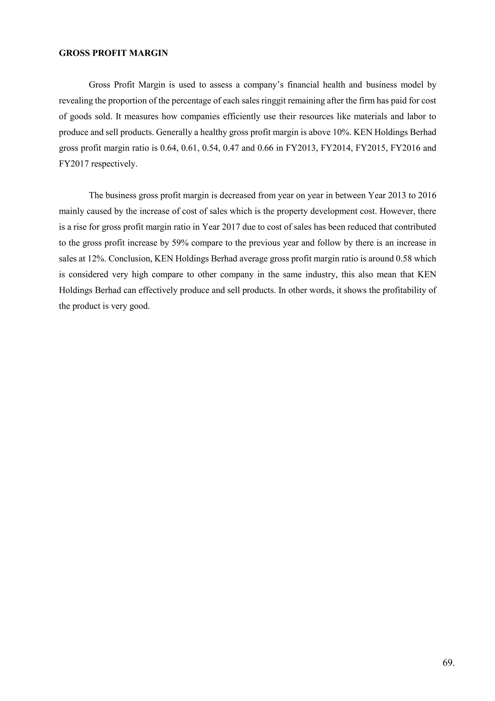 GROSS PROFIT MARGIN
Gross Profit Margin is used to assess a company’s financial health and business model by
revealing the proportion of the percentage of each sales ringgit remaining after the firm has paid for cost
of goods sold. It measures how companies efficiently use their resources like materials and labor to
produce and sell products. Generally a healthy gross profit margin is above 10%. KEN Holdings Berhad
gross profit margin ratio is 0.64, 0.61, 0.54, 0.47 and 0.66 in FY2013, FY2014, FY2015, FY2016 and
FY2017 respectively.
The business gross profit margin is decreased from year on year in between Year 2013 to 2016
mainly caused by the increase of cost of sales which is the property development cost. However, there
is a rise for gross profit margin ratio in Year 2017 due to cost of sales has been reduced that contributed
to the gross profit increase by 59% compare to the previous year and follow by there is an increase in
sales at 12%. Conclusion, KEN Holdings Berhad average gross profit margin ratio is around 0.58 which
is considered very high compare to other company in the same industry, this also mean that KEN
Holdings Berhad can effectively produce and sell products. In other words, it shows the profitability of
the product is very good.
69.
 