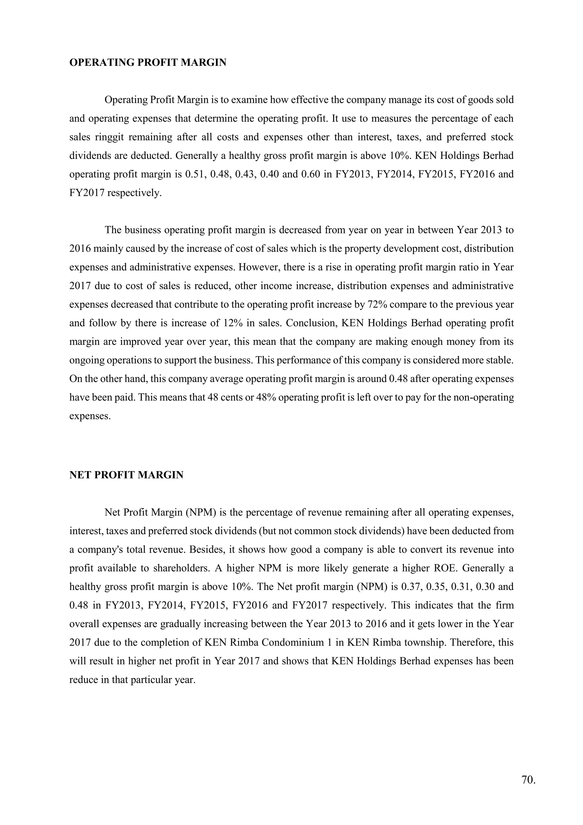 OPERATING PROFIT MARGIN
Operating Profit Margin is to examine how effective the company manage its cost of goods sold
and operating expenses that determine the operating profit. It use to measures the percentage of each
sales ringgit remaining after all costs and expenses other than interest, taxes, and preferred stock
dividends are deducted. Generally a healthy gross profit margin is above 10%. KEN Holdings Berhad
operating profit margin is 0.51, 0.48, 0.43, 0.40 and 0.60 in FY2013, FY2014, FY2015, FY2016 and
FY2017 respectively.
The business operating profit margin is decreased from year on year in between Year 2013 to
2016 mainly caused by the increase of cost of sales which is the property development cost, distribution
expenses and administrative expenses. However, there is a rise in operating profit margin ratio in Year
2017 due to cost of sales is reduced, other income increase, distribution expenses and administrative
expenses decreased that contribute to the operating profit increase by 72% compare to the previous year
and follow by there is increase of 12% in sales. Conclusion, KEN Holdings Berhad operating profit
margin are improved year over year, this mean that the company are making enough money from its
ongoing operations to support the business. This performance of this company is considered more stable.
On the other hand, this company average operating profit margin is around 0.48 after operating expenses
have been paid. This means that 48 cents or 48% operating profit is left over to pay for the non-operating
expenses.
NET PROFIT MARGIN
Net Profit Margin (NPM) is the percentage of revenue remaining after all operating expenses,
interest, taxes and preferred stock dividends (but not common stock dividends) have been deducted from
a company's total revenue. Besides, it shows how good a company is able to convert its revenue into
profit available to shareholders. A higher NPM is more likely generate a higher ROE. Generally a
healthy gross profit margin is above 10%. The Net profit margin (NPM) is 0.37, 0.35, 0.31, 0.30 and
0.48 in FY2013, FY2014, FY2015, FY2016 and FY2017 respectively. This indicates that the firm
overall expenses are gradually increasing between the Year 2013 to 2016 and it gets lower in the Year
2017 due to the completion of KEN Rimba Condominium 1 in KEN Rimba township. Therefore, this
will result in higher net profit in Year 2017 and shows that KEN Holdings Berhad expenses has been
reduce in that particular year.
70.
 