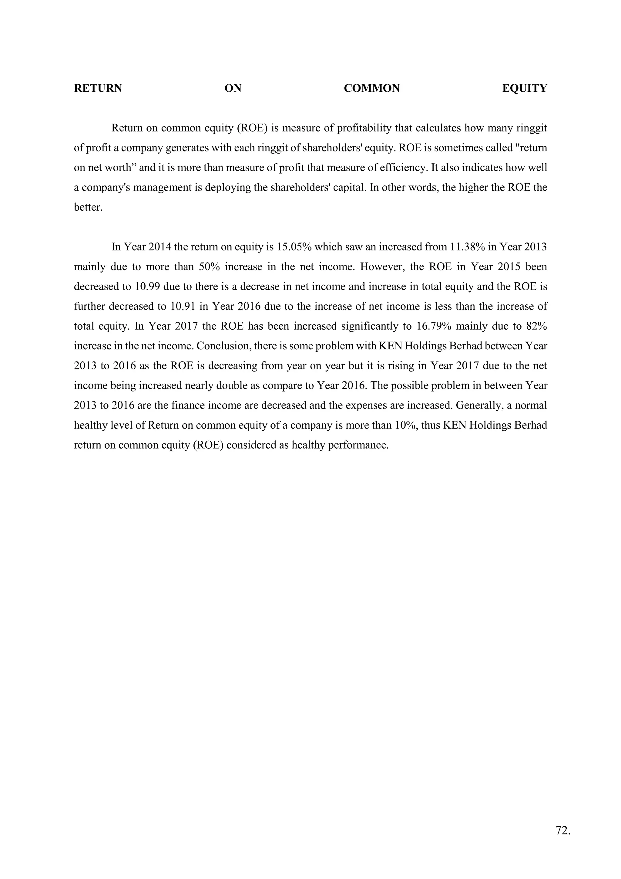 RETURN ON COMMON EQUITY
Return on common equity (ROE) is measure of profitability that calculates how many ringgit
of profit a company generates with each ringgit of shareholders' equity. ROE is sometimes called "return
on net worth” and it is more than measure of profit that measure of efficiency. It also indicates how well
a company's management is deploying the shareholders' capital. In other words, the higher the ROE the
better.
In Year 2014 the return on equity is 15.05% which saw an increased from 11.38% in Year 2013
mainly due to more than 50% increase in the net income. However, the ROE in Year 2015 been
decreased to 10.99 due to there is a decrease in net income and increase in total equity and the ROE is
further decreased to 10.91 in Year 2016 due to the increase of net income is less than the increase of
total equity. In Year 2017 the ROE has been increased significantly to 16.79% mainly due to 82%
increase in the net income. Conclusion, there is some problem with KEN Holdings Berhad between Year
2013 to 2016 as the ROE is decreasing from year on year but it is rising in Year 2017 due to the net
income being increased nearly double as compare to Year 2016. The possible problem in between Year
2013 to 2016 are the finance income are decreased and the expenses are increased. Generally, a normal
healthy level of Return on common equity of a company is more than 10%, thus KEN Holdings Berhad
return on common equity (ROE) considered as healthy performance.
72.
 