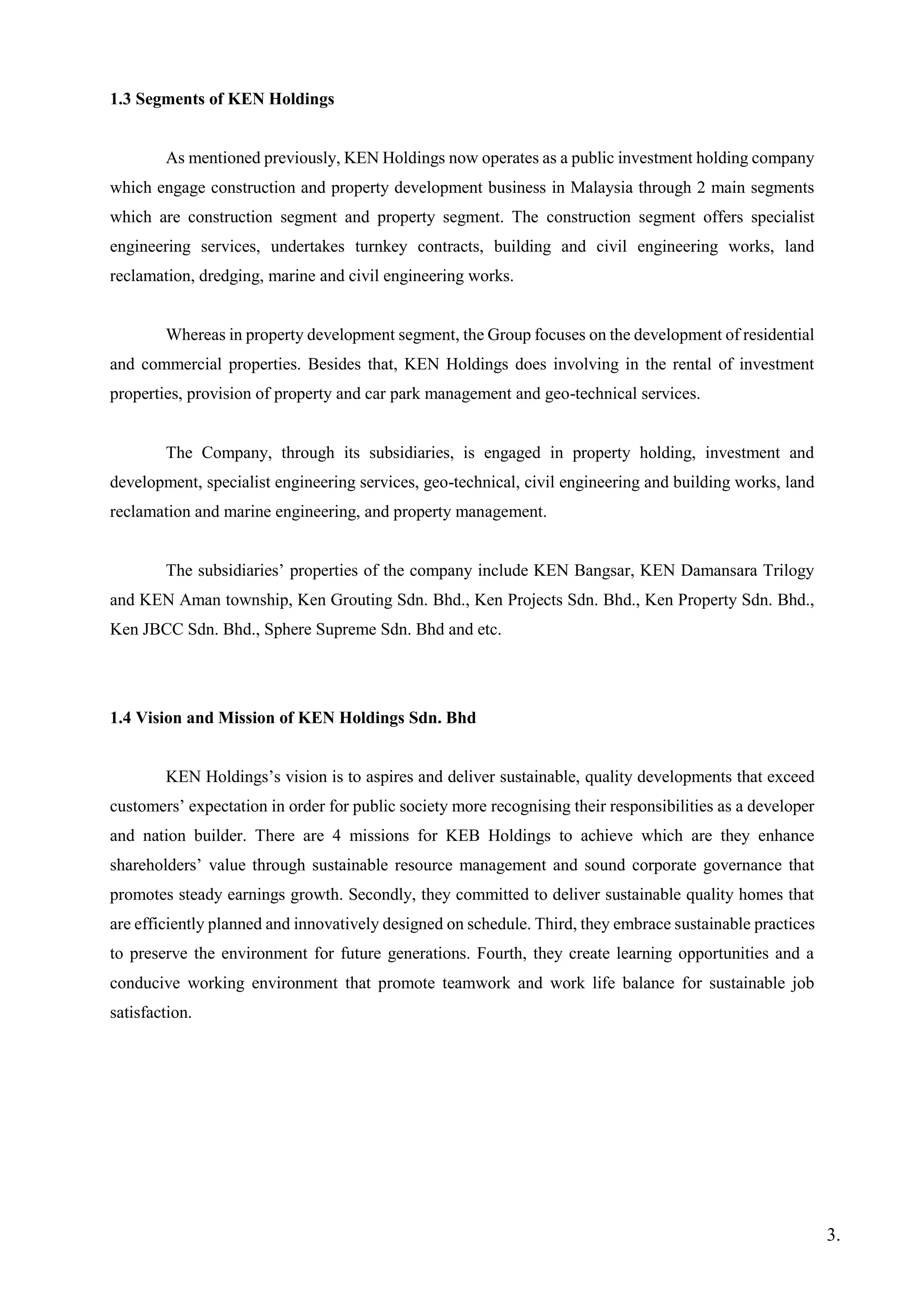 1.3 Segments of KEN Holdings
As mentioned previously, KEN Holdings now operates as a public investment holding company
which engage construction and property development business in Malaysia through 2 main segments
which are construction segment and property segment. The construction segment offers specialist
engineering services, undertakes turnkey contracts, building and civil engineering works, land
reclamation, dredging, marine and civil engineering works.
Whereas in property development segment, the Group focuses on the development of residential
and commercial properties. Besides that, KEN Holdings does involving in the rental of investment
properties, provision of property and car park management and geo-technical services.
The Company, through its subsidiaries, is engaged in property holding, investment and
development, specialist engineering services, geo-technical, civil engineering and building works, land
reclamation and marine engineering, and property management.
The subsidiaries’ properties of the company include KEN Bangsar, KEN Damansara Trilogy
and KEN Aman township, Ken Grouting Sdn. Bhd., Ken Projects Sdn. Bhd., Ken Property Sdn. Bhd.,
Ken JBCC Sdn. Bhd., Sphere Supreme Sdn. Bhd and etc.
1.4 Vision and Mission of KEN Holdings Sdn. Bhd
KEN Holdings’s vision is to aspires and deliver sustainable, quality developments that exceed
customers’ expectation in order for public society more recognising their responsibilities as a developer
and nation builder. There are 4 missions for KEB Holdings to achieve which are they enhance
shareholders’ value through sustainable resource management and sound corporate governance that
promotes steady earnings growth. Secondly, they committed to deliver sustainable quality homes that
are efficiently planned and innovatively designed on schedule. Third, they embrace sustainable practices
to preserve the environment for future generations. Fourth, they create learning opportunities and a
conducive working environment that promote teamwork and work life balance for sustainable job
satisfaction.
3.
 