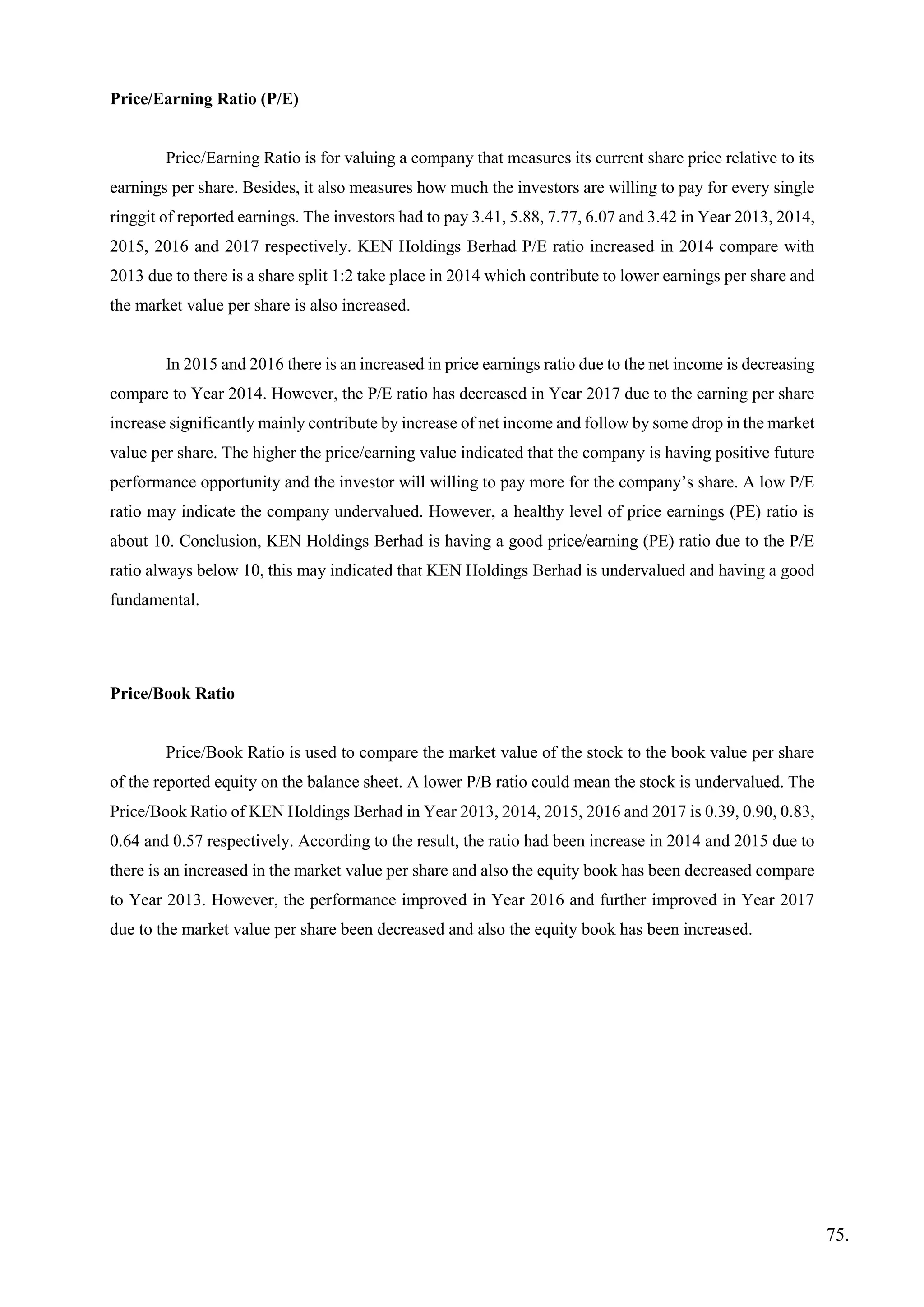 Price/Earning Ratio (P/E)
Price/Earning Ratio is for valuing a company that measures its current share price relative to its
earnings per share. Besides, it also measures how much the investors are willing to pay for every single
ringgit of reported earnings. The investors had to pay 3.41, 5.88, 7.77, 6.07 and 3.42 in Year 2013, 2014,
2015, 2016 and 2017 respectively. KEN Holdings Berhad P/E ratio increased in 2014 compare with
2013 due to there is a share split 1:2 take place in 2014 which contribute to lower earnings per share and
the market value per share is also increased.
In 2015 and 2016 there is an increased in price earnings ratio due to the net income is decreasing
compare to Year 2014. However, the P/E ratio has decreased in Year 2017 due to the earning per share
increase significantly mainly contribute by increase of net income and follow by some drop in the market
value per share. The higher the price/earning value indicated that the company is having positive future
performance opportunity and the investor will willing to pay more for the company’s share. A low P/E
ratio may indicate the company undervalued. However, a healthy level of price earnings (PE) ratio is
about 10. Conclusion, KEN Holdings Berhad is having a good price/earning (PE) ratio due to the P/E
ratio always below 10, this may indicated that KEN Holdings Berhad is undervalued and having a good
fundamental.
Price/Book Ratio
Price/Book Ratio is used to compare the market value of the stock to the book value per share
of the reported equity on the balance sheet. A lower P/B ratio could mean the stock is undervalued. The
Price/Book Ratio of KEN Holdings Berhad in Year 2013, 2014, 2015, 2016 and 2017 is 0.39, 0.90, 0.83,
0.64 and 0.57 respectively. According to the result, the ratio had been increase in 2014 and 2015 due to
there is an increased in the market value per share and also the equity book has been decreased compare
to Year 2013. However, the performance improved in Year 2016 and further improved in Year 2017
due to the market value per share been decreased and also the equity book has been increased.
75.
 