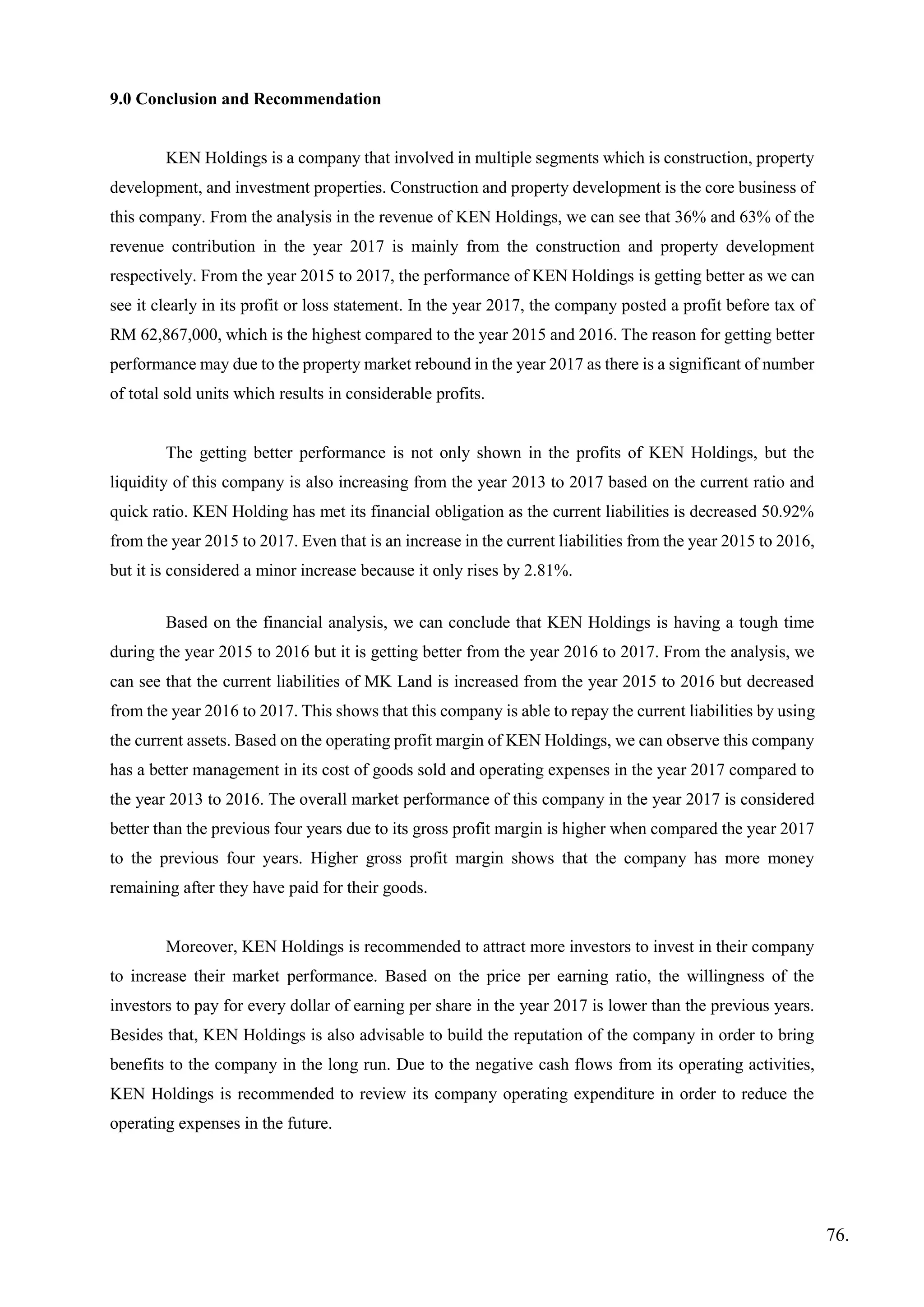 9.0 Conclusion and Recommendation
KEN Holdings is a company that involved in multiple segments which is construction, property
development, and investment properties. Construction and property development is the core business of
this company. From the analysis in the revenue of KEN Holdings, we can see that 36% and 63% of the
revenue contribution in the year 2017 is mainly from the construction and property development
respectively. From the year 2015 to 2017, the performance of KEN Holdings is getting better as we can
see it clearly in its profit or loss statement. In the year 2017, the company posted a profit before tax of
RM 62,867,000, which is the highest compared to the year 2015 and 2016. The reason for getting better
performance may due to the property market rebound in the year 2017 as there is a significant of number
of total sold units which results in considerable profits.
The getting better performance is not only shown in the profits of KEN Holdings, but the
liquidity of this company is also increasing from the year 2013 to 2017 based on the current ratio and
quick ratio. KEN Holding has met its financial obligation as the current liabilities is decreased 50.92%
from the year 2015 to 2017. Even that is an increase in the current liabilities from the year 2015 to 2016,
but it is considered a minor increase because it only rises by 2.81%.
Based on the financial analysis, we can conclude that KEN Holdings is having a tough time
during the year 2015 to 2016 but it is getting better from the year 2016 to 2017. From the analysis, we
can see that the current liabilities of MK Land is increased from the year 2015 to 2016 but decreased
from the year 2016 to 2017. This shows that this company is able to repay the current liabilities by using
the current assets. Based on the operating profit margin of KEN Holdings, we can observe this company
has a better management in its cost of goods sold and operating expenses in the year 2017 compared to
the year 2013 to 2016. The overall market performance of this company in the year 2017 is considered
better than the previous four years due to its gross profit margin is higher when compared the year 2017
to the previous four years. Higher gross profit margin shows that the company has more money
remaining after they have paid for their goods.
Moreover, KEN Holdings is recommended to attract more investors to invest in their company
to increase their market performance. Based on the price per earning ratio, the willingness of the
investors to pay for every dollar of earning per share in the year 2017 is lower than the previous years.
Besides that, KEN Holdings is also advisable to build the reputation of the company in order to bring
benefits to the company in the long run. Due to the negative cash flows from its operating activities,
KEN Holdings is recommended to review its company operating expenditure in order to reduce the
operating expenses in the future.
76.
 
