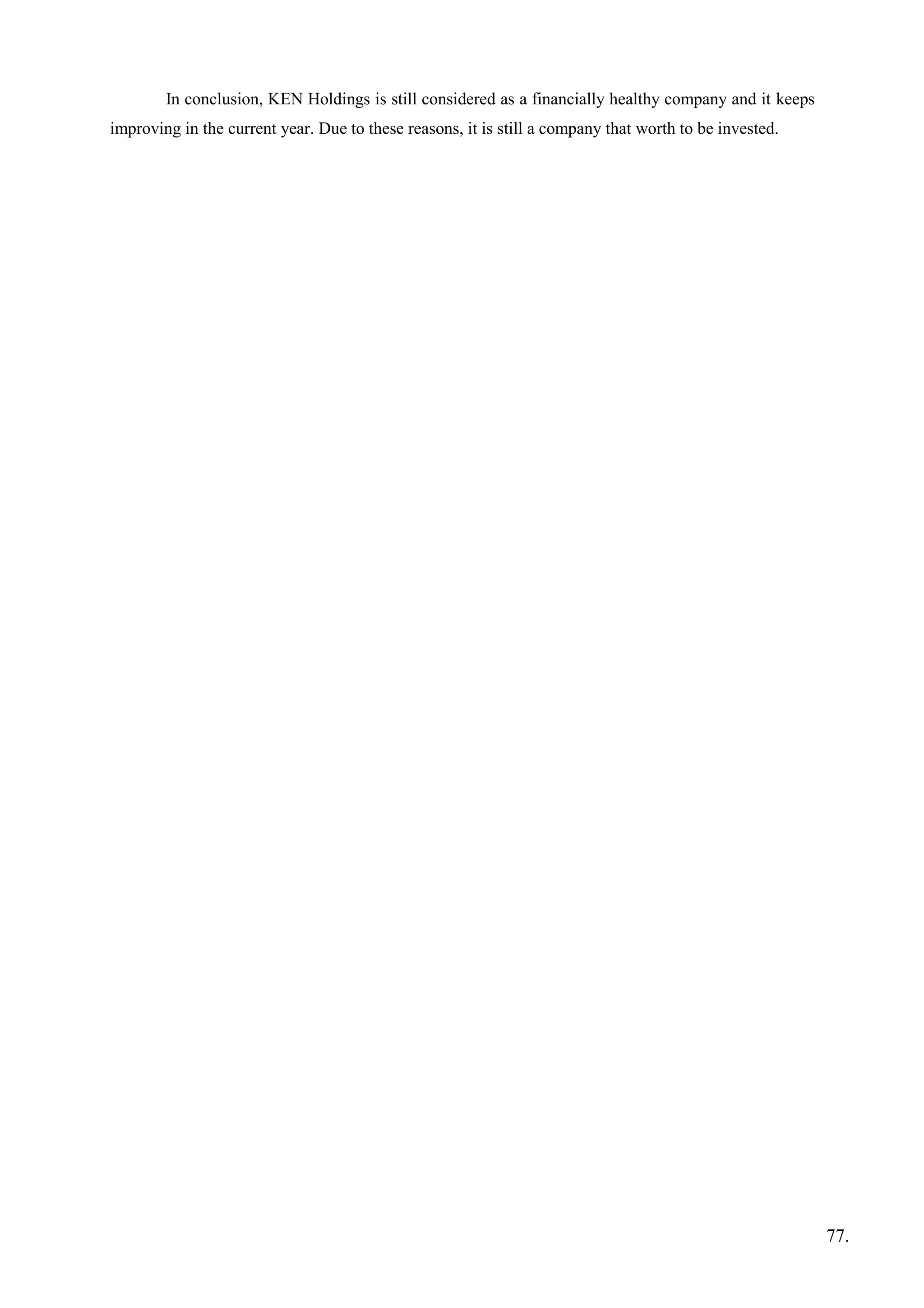 In conclusion, KEN Holdings is still considered as a financially healthy company and it keeps
improving in the current year. Due to these reasons, it is still a company that worth to be invested.
77.
 