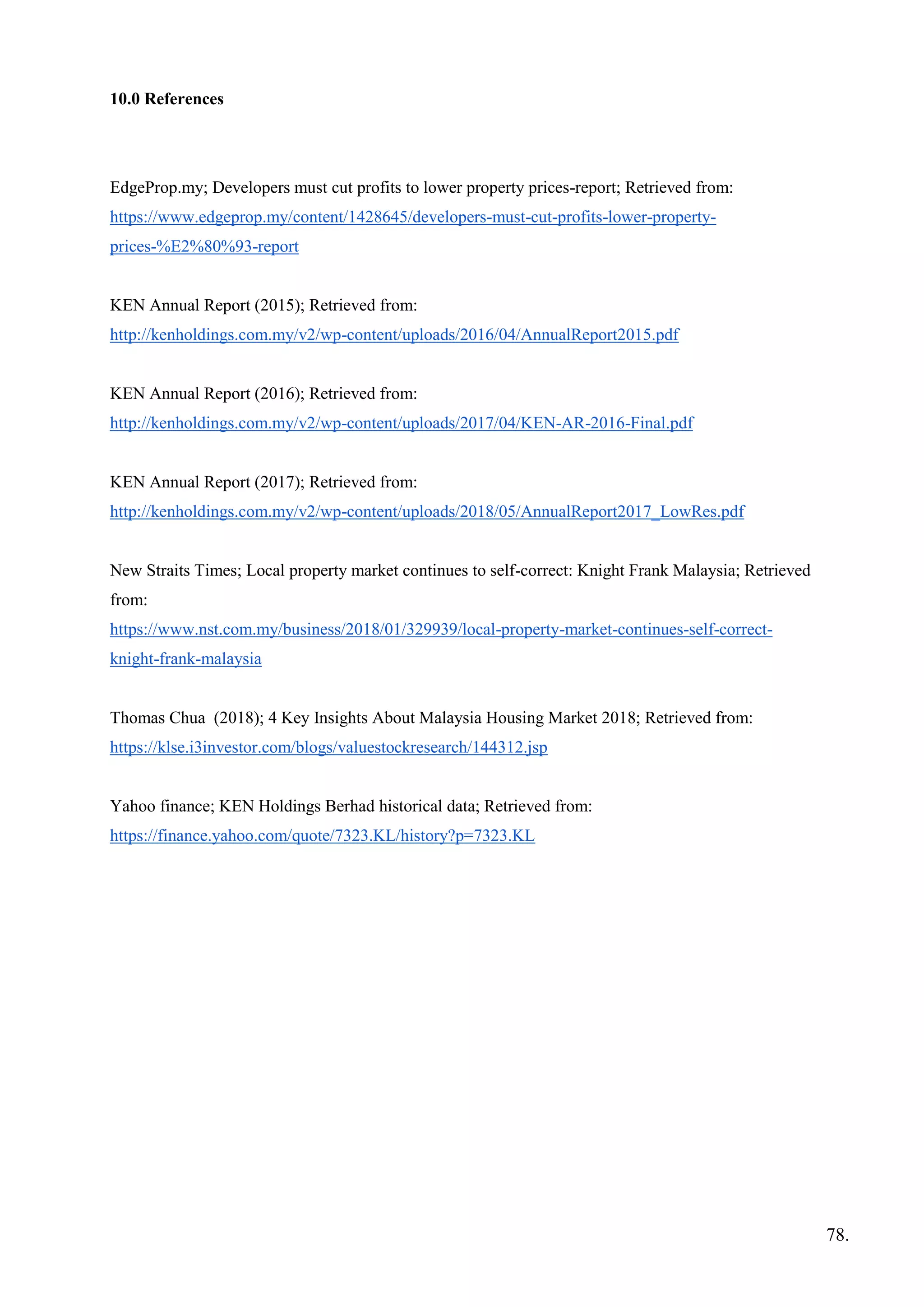 10.0 References
EdgeProp.my; Developers must cut profits to lower property prices-report; Retrieved from:
https://www.edgeprop.my/content/1428645/developers-must-cut-profits-lower-property-
prices-%E2%80%93-report
KEN Annual Report (2015); Retrieved from:
http://kenholdings.com.my/v2/wp-content/uploads/2016/04/AnnualReport2015.pdf
KEN Annual Report (2016); Retrieved from:
http://kenholdings.com.my/v2/wp-content/uploads/2017/04/KEN-AR-2016-Final.pdf
KEN Annual Report (2017); Retrieved from:
http://kenholdings.com.my/v2/wp-content/uploads/2018/05/AnnualReport2017_LowRes.pdf
New Straits Times; Local property market continues to self-correct: Knight Frank Malaysia; Retrieved
from:
https://www.nst.com.my/business/2018/01/329939/local-property-market-continues-self-correct-
knight-frank-malaysia
Thomas Chua (2018); 4 Key Insights About Malaysia Housing Market 2018; Retrieved from:
https://klse.i3investor.com/blogs/valuestockresearch/144312.jsp
Yahoo finance; KEN Holdings Berhad historical data; Retrieved from:
https://finance.yahoo.com/quote/7323.KL/history?p=7323.KL
78.
 