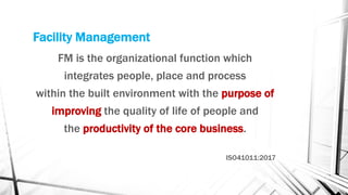 Facility Management
FM is the organizational function which
integrates people, place and process
within the built environment with the purpose of
improving the quality of life of people and
the productivity of the core business.
ISO41011:2017
 