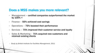 Does a MSS makes you more relevant?
• Management – certified companies outperformed the market
by 100% +
• Finance – 55% achieved cost savings
• Operations – 75% boosted their performance
• Services – 75% improved their customer service and loyalty
• Sales & Marketing – 71% acquired new customers and
retained existing clients
• Study by British Institute for Facilities Management, 2011
 